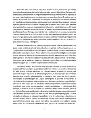 Por outro lado, sabe-se que, na cultura da sala de aula, aprendizes que não se
submetem à organização discursiva típica são tidos como problemáticos. Por exemplo,
aprendizes que não esperam as perguntas do professor ou que não aceitam os tópicos que
ele sugere são freqüentemente identificados como aprendizes fracos. É por isso que, na
medida do possível, isto é, obedecidas as condições de relevância daquilo do que se fala
em relação à agenda do professor, este deve aprender a compartilhar seu poder e aceitar
tópicos sugeridos pelos alunos e suas interpretações do que está sendo dito, ou seja, aprender
a dar voz ao aluno para que ele possa se constituir como sujeito do discurso. Uma das
características principais do discurso da sala de aula é a quantidade de tempo preenchida
pela fala do professor. Para que o aluno tenha voz, o professor tem de se acostumar a sair de
cena, por assim dizer, de modo que o tempo possa ser preenchido com a fala do aluno. Na
aula de Língua Estrangeira, isso tem ainda uma conseqüência mais séria, principalmente
no ensino da habilidade oral, visto que o aluno está aprendendo a se colocar no mundo
pelo uso de uma língua estrangeira.

       Pode-se dizer também que, para alguns grupos culturais, o tipo de padrão interacional
que a escola enfatiza (professor pergunta, aluno responde, professor avalia) pode ser
culturalmente muito diferente dos padrões da vida em família, o que pode representar
dificuldades para alguns alunos. Ainda cabe mencionar que certas tradições escolares de
ensinar e aprender são típicas de determinadas culturas e podem entrar em conflito com
abordagens de ensino elaboradas em outros contextos educacionais. Por exemplo,
abordagens que se apóiam em visões cognitivistas podem conflitar com tradições escolares
de aprendizagem que se centram em práticas de memorização.

      Ainda em relação aos padrões interacionais culturais, pode-se argumentar
que a resistência que alguns grupos de alunos têm em relação aos padrões interacionais
em sala de aula pode ser explicada por não perceberem a relevância do que está
ocorrendo ali para a sua vida. É difícil se engajar em um discurso sobre o qual não se
sabe nada ou que não seja significativo e motivador para quem fala, lê ou escreve.
Em relação à aprendizagem de Língua Estrangeira, a questão da relevância é
particularmente importante, pois o engajamento discursivo será ainda mais dificultado
pelo uso de outra língua que não a materna. Isso é principalmente problemático quando
o professor quer impor sua perspectiva — suas interpretações — na interação. Por
exemplo, quando um aluno, ao projetar sua visão do que está sendo discutido, introduz
um tópico perfeitamente aceitável para o desenvolvimento da interação, mas que é recusado
pelo professor, por esse tópico não estar incluído em sua agenda pedagógica. Ora, nas
interações fora da sala de aula esta imposição é a fonte de muitas brigas e discórdias; no
entanto, em sala de aula, devido ao fato de que um dos participantes está dirigindo a
assimetria interacional, isso é ainda mais sério: impossibilita a reversão de papéis
interacionais, a construção de conhecimento em conjunto e a construção do aluno como


                                             60
 