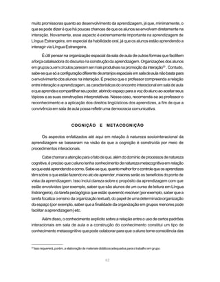 muito promissoras quanto ao desenvolvimento da aprendizagem, já que, minimamente, o
que se pode dizer é que há poucas chances de que os alunos se envolvam diretamente na
interação. Novamente, esse aspecto é extremamente importante na aprendizagem de
Língua Estrangeira, em especial da habilidade oral, já que os alunos estão aprendendo a
interagir via Língua Estrangeira.

       É útil pensar na organização espacial da sala de aula de outras formas que facilitem
a força catalisadora do discurso na construção da aprendizagem. Organizações dos alunos
em grupos ou em círculos parecem ser mais produtivas na promoção da interação23 . Contudo,
sabe-se que só a configuração diferente de arranjos espaciais em sala de aula não basta para
o envolvimento dos alunos na interação. É preciso que o professor compreenda a relação
entre interação e aprendizagem, as características do encontro interacional em sala de aula
e que aprenda a compartilhar seu poder, abrindo espaço para a voz do aluno ao aceitar seus
tópicos e as suas construções interpretativas. Nesse caso, recomenda-se ao professor o
reconhecimento e a aplicação dos direitos lingüísticos dos aprendizes, a fim de que a
convivência em sala de aula possa refletir uma democracia comunicativa.



                                COGNIÇÃO E METACOGNIÇÃO

     Os aspectos enfatizados até aqui em relação à natureza sociointeracional da
aprendizagem se basearam na visão de que a cognição é construída por meio de
procedimentos interacionais.

        Cabe chamar a atenção para o fato de que, além do domínio de processos de natureza
cognitiva, é preciso que o aluno tenha conhecimento de natureza metacognitiva em relação
ao que está aprendendo e como. Sabe-se que, quanto melhor for o controle que os aprendizes
têm sobre o que estão fazendo no ato de aprender, maiores serão os benefícios do ponto de
vista da aprendizagem. Isso inclui clareza sobre o propósito da aprendizagem com que
estão envolvidos (por exemplo, saber que são alunos de um curso de leitura em Língua
Estrangeira), da tarefa pedagógica que estão querendo resolver (por exemplo, saber que a
tarefa focaliza o ensino da organização textual), do papel de uma determinada organização
do espaço (por exemplo, saber que a finalidade da organização em grupos menores pode
facilitar a aprendizagem) etc.

      Além disso, o conhecimento explícito sobre a relação entre o uso de certos padrões
interacionais em sala de aula e a construção do conhecimento constitui um tipo de
conhecimento metacognitivo que pode colaborar para que o aluno tome consciência das


23
     Isso requererá, porém, a elaboração de materiais didáticos adequados para o trabalho em grupo.


                                                          62
 
