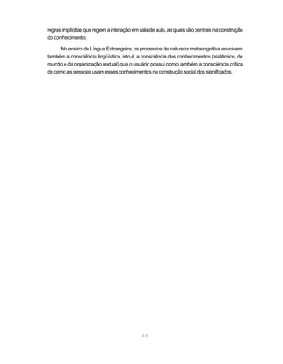 regras implícitas que regem a interação em sala de aula, as quais são centrais na construção
do conhecimento.

     No ensino de Língua Estrangeira, os processos de natureza metacognitiva envolvem
também a consciência lingüística, isto é, a consciência dos conhecimentos (sistêmico, de
mundo e da organização textual) que o usuário possui como também a consciência crítica
de como as pessoas usam esses conhecimentos na construção social dos significados.




                                            63
 