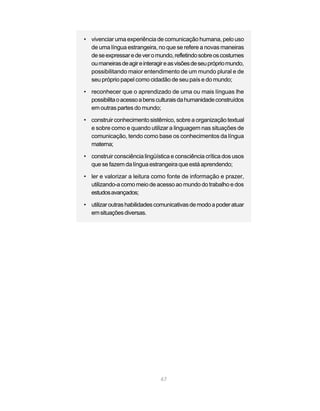 • vivenciar uma experiência de comunicação humana, pelo uso
  de uma língua estrangeira, no que se refere a novas maneiras
  de se expressar e de ver o mundo, refletindo sobre os costumes
  ou maneiras de agir e interagir e as visões de seu próprio mundo,
  possibilitando maior entendimento de um mundo plural e de
  seu próprio papel como cidadão de seu país e do mundo;

• reconhecer que o aprendizado de uma ou mais línguas lhe
  possibilita o acesso a bens culturais da humanidade construídos
  em outras partes do mundo;

• construir conhecimento sistêmico, sobre a organização textual
  e sobre como e quando utilizar a linguagem nas situações de
  comunicação, tendo como base os conhecimentos da língua
  materna;

• construir consciência lingüística e consciência crítica dos usos
  que se fazem da língua estrangeira que está aprendendo;

• ler e valorizar a leitura como fonte de informação e prazer,
  utilizando-a como meio de acesso ao mundo do trabalho e dos
  estudos avançados;

• utilizar outras habilidades comunicativas de modo a poder atuar
  em situações diversas.




                                67
 