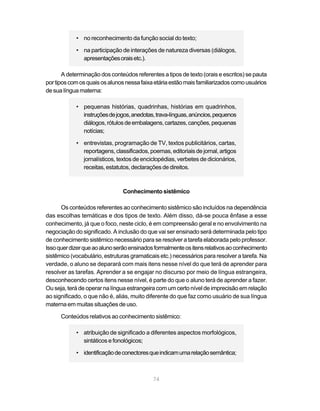 • no reconhecimento da função social do texto;

            • na participação de interações de natureza diversas (diálogos,
              apresentações orais etc.).

       A determinação dos conteúdos referentes a tipos de texto (orais e escritos) se pauta
por tipos com os quais os alunos nessa faixa etária estão mais familiarizados como usuários
de sua língua materna:

            • pequenas histórias, quadrinhas, histórias em quadrinhos,
              instruções de jogos, anedotas, trava-línguas, anúncios, pequenos
              diálogos, rótulos de embalagens, cartazes, canções, pequenas
              notícias;

            • entrevistas, programação de TV, textos publicitários, cartas,
              reportagens, classificados, poemas, editoriais de jornal, artigos
              jornalísticos, textos de enciclopédias, verbetes de dicionários,
              receitas, estatutos, declarações de direitos.



                               Conhecimento sistêmico

      Os conteúdos referentes ao conhecimento sistêmico são incluídos na dependência
das escolhas temáticas e dos tipos de texto. Além disso, dá-se pouca ênfase a esse
conhecimento, já que o foco, neste ciclo, é em compreensão geral e no envolvimento na
negociação do significado. A inclusão do que vai ser ensinado será determinada pelo tipo
de conhecimento sistêmico necessário para se resolver a tarefa elaborada pelo professor.
Isso quer dizer que ao aluno serão ensinados formalmente os itens relativos ao conhecimento
sistêmico (vocabulário, estruturas gramaticais etc.) necessários para resolver a tarefa. Na
verdade, o aluno se deparará com mais itens nesse nível do que terá de aprender para
resolver as tarefas. Aprender a se engajar no discurso por meio de língua estrangeira,
desconhecendo certos itens nesse nível, é parte do que o aluno terá de aprender a fazer.
Ou seja, terá de operar na língua estrangeira com um certo nível de imprecisão em relação
ao significado, o que não é, aliás, muito diferente do que faz como usuário de sua língua
materna em muitas situações de uso.

      Conteúdos relativos ao conhecimento sistêmico:

            • atribuição de significado a diferentes aspectos morfológicos,
              sintáticos e fonológicos;

            • identificação de conectores que indicam uma relação semântica;



                                            74
 