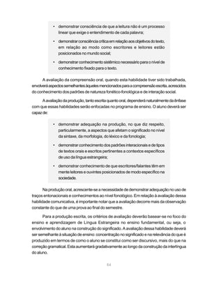 • demonstrar consciência de que a leitura não é um processo
              linear que exige o entendimento de cada palavra;

            • demonstrar consciência crítica em relação aos objetivos do texto,
              em relação ao modo como escritores e leitores estão
              posicionados no mundo social;

            • demonstrar conhecimento sistêmico necessário para o nível de
              conhecimento fixado para o texto.

      A avaliação da compreensão oral, quando esta habilidade tiver sido trabalhada,
envolverá aspectos semelhantes àqueles mencionados para a compreensão escrita, acrescidos
do conhecimento dos padrões de natureza fonético-fonológica e de interação social.

      A avaliação da produção, tanto escrita quanto oral, dependerá naturalmente da ênfase
com que essas habilidades serão enfocadas no programa de ensino. O aluno deverá ser
capaz de:

            • demonstrar adequação na produção, no que diz respeito,
              particularmente, a aspectos que afetam o significado no nível
              da sintaxe, da morfologia, do léxico e da fonologia;

            • demonstrar conhecimento dos padrões interacionais e de tipos
              de textos orais e escritos pertinentes a contextos específicos
              de uso da língua estrangeira;

            • demonstrar conhecimento de que escritores/falantes têm em
              mente leitores e ouvintes posicionados de modo específico na
              sociedade.

       Na produção oral, acrescente-se a necessidade de demonstrar adequação no uso de
traços entonacionais e conhecimentos ao nível fonológico. Em relação à avaliação dessa
habilidade comunicativa, é importante notar que a avaliação decorre mais da observação
constante do que de uma prova ao final do semestre.

      Para a produção escrita, os critérios de avaliação deverão basear-se no foco do
ensino e aprendizagem de Língua Estrangeira no ensino fundamental, ou seja, o
envolvimento do aluno na construção do significado. A avaliação dessa habilidade deverá
ser semelhante à situação de ensino: concentração no significado e na relevância do que é
produzido em termos de como o aluno se constitui como ser discursivo, mais do que na
correção gramatical. Esta aumentará gradativamente ao longo da construção da interlíngua
do aluno.

                                            84
 