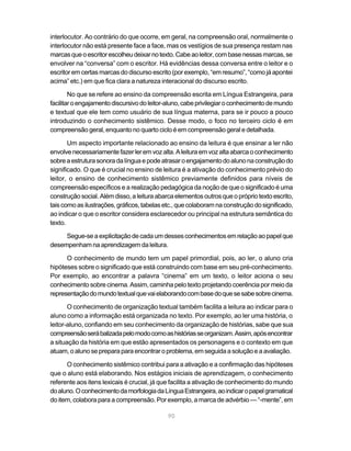 interlocutor. Ao contrário do que ocorre, em geral, na compreensão oral, normalmente o
interlocutor não está presente face a face, mas os vestígios de sua presença restam nas
marcas que o escritor escolheu deixar no texto. Cabe ao leitor, com base nessas marcas, se
envolver na “conversa” com o escritor. Há evidências dessa conversa entre o leitor e o
escritor em certas marcas do discurso escrito (por exemplo, “em resumo”, “como já apontei
acima” etc.) em que fica clara a natureza interacional do discurso escrito.

        No que se refere ao ensino da compreensão escrita em Língua Estrangeira, para
facilitar o engajamento discursivo do leitor-aluno, cabe privilegiar o conhecimento de mundo
e textual que ele tem como usuário de sua língua materna, para se ir pouco a pouco
introduzindo o conhecimento sistêmico. Desse modo, o foco no terceiro ciclo é em
compreensão geral, enquanto no quarto ciclo é em compreensão geral e detalhada.

       Um aspecto importante relacionado ao ensino da leitura é que ensinar a ler não
envolve necessariamente fazer ler em voz alta. A leitura em voz alta abarca o conhecimento
sobre a estrutura sonora da língua e pode atrasar o engajamento do aluno na construção do
significado. O que é crucial no ensino de leitura é a ativação do conhecimento prévio do
leitor, o ensino de conhecimento sistêmico previamente definidos para níveis de
compreensão específicos e a realização pedagógica da noção de que o significado é uma
construção social. Além disso, a leitura abarca elementos outros que o próprio texto escrito,
tais como as ilustrações, gráficos, tabelas etc., que colaboram na construção do significado,
ao indicar o que o escritor considera esclarecedor ou principal na estrutura semântica do
texto.

     Segue-se a explicitação de cada um desses conhecimentos em relação ao papel que
desempenham na aprendizagem da leitura.

      O conhecimento de mundo tem um papel primordial, pois, ao ler, o aluno cria
hipóteses sobre o significado que está construindo com base em seu pré-conhecimento.
Por exemplo, ao encontrar a palavra “cinema” em um texto, o leitor aciona o seu
conhecimento sobre cinema. Assim, caminha pelo texto projetando coerência por meio da
representação do mundo textual que vai elaborando com base do que se sabe sobre cinema.

       O conhecimento de organização textual também facilita a leitura ao indicar para o
aluno como a informação está organizada no texto. Por exemplo, ao ler uma história, o
leitor-aluno, confiando em seu conhecimento da organização de histórias, sabe que sua
compreensão será balizada pelo modo como as histórias se organizam. Assim, após encontrar
a situação da história em que estão apresentados os personagens e o contexto em que
atuam, o aluno se prepara para encontrar o problema, em seguida a solução e a avaliação.

      O conhecimento sistêmico contribui para a ativação e a confirmação das hipóteses
que o aluno está elaborando. Nos estágios iniciais de aprendizagem, o conhecimento
referente aos itens lexicais é crucial, já que facilita a ativação de conhecimento do mundo
do aluno. O conhecimento da morfologia da Língua Estrangeira, ao indicar o papel gramatical
do item, colabora para a compreensão. Por exemplo, a marca de advérbio — “-mente”, em

                                             90
 