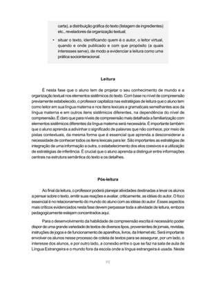 carta), a distribuição gráfica do texto (listagem de ingredientes)
                etc., reveladores da organização textual;

             • situar o texto, identificando quem é o autor, o leitor virtual,
               quando e onde publicado e com que propósito (a quais
               interesses serve), de modo a evidenciar a leitura como uma
               prática sociointeracional.




                                           Leitura

      É nesta fase que o aluno tem de projetar o seu conhecimento de mundo e a
organização textual nos elementos sistêmicos do texto. Com base no nível de compreensão
previamente estabelecido, o professor capitaliza nas estratégias de leitura que o aluno tem
como leitor em sua língua materna e nos itens lexicais e gramaticais semelhantes aos da
língua materna e em outros itens sistêmicos diferentes, na dependência do nível de
compreensão. É claro que para níveis de compreensão mais detalhada a familiarização com
elementos sistêmicos diferentes da língua materna será necessária. É importante também
que o aluno aprenda a adivinhar o significado de palavras que não conhece, por meio de
pistas contextuais, da mesma forma que é essencial que aprenda a desconsiderar a
necessidade de conhecer todos os itens lexicais para ler. São importantes as estratégias de
integração de uma informação a outra, o estabelecimento dos elos coesivos e a utilização
de estratégias de inferência. É crucial que o aluno aprenda a distinguir entre informações
centrais na estrutura semântica do texto e os detalhes.




                                         Pós-leitura

      Ao final da leitura, o professor poderá planejar atividades destinadas a levar os alunos
a pensar sobre o texto, emitir suas reações e avaliar, criticamente, as idéias do autor. O foco
essencial é no relacionamento do mundo do aluno com as idéias do autor. Esses aspectos
mais críticos evidenciados nesta fase devem perpassar toda a atividade de leitura, embora
pedagogicamente estejam concentrados aqui.

       Para o desenvolvimento da habilidade de compreensão escrita é necessário poder
dispor de uma grande variedade de textos de diversos tipos, provenientes de jornais, revistas,
instruções de jogos e de funcionamento de aparelhos, livros, da Internet etc. Será importante
envolver os alunos nesse processo de coleta de textos para se assegurar, por um lado, o
interesse dos alunos, e por outro lado, a conexão entre o que se faz na sala de aula de
Língua Estrangeira e o mundo fora da escola onde a língua estrangeira é usada. Neste


                                              92
 