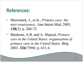 References:
• Showstack, J., et al., Primary care: the
next renaissance. Ann Intern Med, 2003.
138(3): p. 268-72.
• Bindman, A.B. and A. Majeed, Primary
care in the United States: organisation of
primary care in the United States. Bmj,
2003. 326(7390): p. 631-4.
10
 