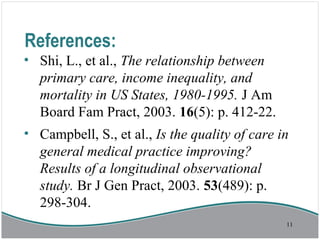 References:
• Shi, L., et al., The relationship between
primary care, income inequality, and
mortality in US States, 1980-1995. J Am
Board Fam Pract, 2003. 16(5): p. 412-22.
• Campbell, S., et al., Is the quality of care in
general medical practice improving?
Results of a longitudinal observational
study. Br J Gen Pract, 2003. 53(489): p.
298-304.
11
 