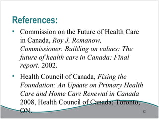 References:
• Commission on the Future of Health Care
in Canada, Roy J. Romanow,
Commissioner. Building on values: The
future of health care in Canada: Final
report. 2002.
• Health Council of Canada, Fixing the
Foundation: An Update on Primary Health
Care and Home Care Renewal in Canada
2008, Health Council of Canada: Toronto,
ON. 12
 