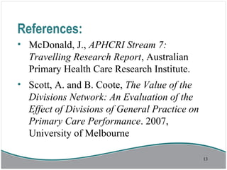 References:
• McDonald, J., APHCRI Stream 7:
Travelling Research Report, Australian
Primary Health Care Research Institute.
• Scott, A. and B. Coote, The Value of the
Divisions Network: An Evaluation of the
Effect of Divisions of General Practice on
Primary Care Performance. 2007,
University of Melbourne
13
 