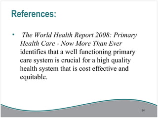 References:
• The World Health Report 2008: Primary
Health Care - Now More Than Ever
identifies that a well functioning primary
care system is crucial for a high quality
health system that is cost effective and
equitable.
14
 