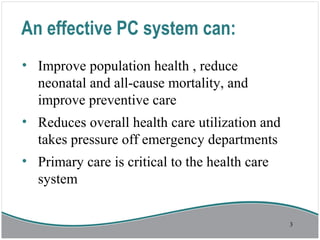 An effective PC system can:
• Improve population health , reduce
neonatal and all-cause mortality, and
improve preventive care
• Reduces overall health care utilization and
takes pressure off emergency departments
• Primary care is critical to the health care
system
3
 