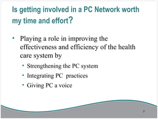 Is getting involved in a PC Network worth
my time and effort?
• Playing a role in improving the
effectiveness and efficiency of the health
care system by
• Strengthening the PC system
• Integrating PC practices
• Giving PC a voice
5
 