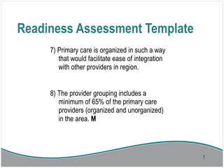 Readiness Assessment Template
7) Primary care is organized in such a way
that would facilitate ease of integration
with other providers in region.
8) The provider grouping includes a
minimum of 65% of the primary care
providers (organized and unorganized)
in the area. M
7
 