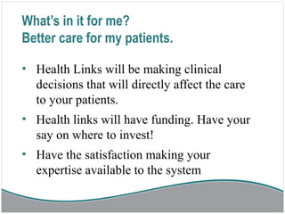 What’s in it for me?
Better care for my patients.
• Health Links will be making clinical
decisions that will directly affect the care
to your patients.
• Health links will have funding. Have your
say on where to invest!
• Have the satisfaction making your
expertise available to the system
 