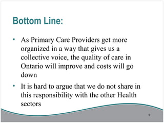Bottom Line:
• As Primary Care Providers get more
organized in a way that gives us a
collective voice, the quality of care in
Ontario will improve and costs will go
down
• It is hard to argue that we do not share in
this responsibility with the other Health
sectors
9
 
