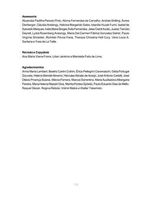 Assessoria
Abuendia Padilha Peixoto Pinto, Aloma Fernandes de Carvalho, Andréa Shilling, Áurea
Dierberger, Cláudia Aratangy, Heloísa Margarido Sales, Iolanda Huzak Furini, Isabel de
Azevedo Marques, Iveta Maria Borges Ávila Fernandes, Jelsa Ciardi Avolio, Juarez Tarcísio
Dayrell, Lydia Rosenberg Aratangy, Maria Del Carmen Fátima Gonzalez Daher, Paula
Virgínia Shneider, Romildo Póvoa Faria, Thereza Christina Holl Cury, Vera Lúcia A.
Santana e Yves de La Taille.


Revisão e Copydesk
Ana Maria Viana Freire, Lilian Jenkino e Maristela Felix de Lima.


Agradecimentos
Anna Maria Lambert, Beatriz Carlini Cotrim, Érica Pellegrini Caramaschi, Gilda Portugal
Gouveia, Helena Wendel Abramo, Hércules Abraão de Araújo, José Antonio Carletti, José
Otávio Proença Soares, Márcia Ferreira, Marcos Sorrentino, Maria Auxiliadora Albergaria
Pereira, Maria Helena Maestri Gios, Marília Pontes Spósito, Paulo Eduardo Dias de Mello,
Raquel Glezer, Regina Rebolo, Volmir Matos e Walter Takemoto.




                                          114
 