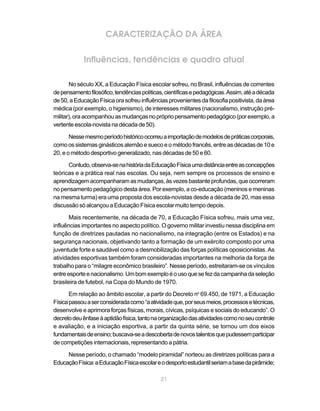 CARACTERIZAÇÃO DA ÁREA

            Influências, tendências e quadro atual

       No século XX, a Educação Física escolar sofreu, no Brasil, influências de correntes
de pensamento filosófico, tendências políticas, científicas e pedagógicas. Assim, até a década
de 50, a Educação Física ora sofreu influências provenientes da filosofia positivista, da área
médica (por exemplo, o higienismo), de interesses militares (nacionalismo, instrução pré-
militar), ora acompanhou as mudanças no próprio pensamento pedagógico (por exemplo, a
vertente escola-novista na década de 50).

       Nesse mesmo período histórico ocorreu a importação de modelos de práticas corporais,
como os sistemas ginásticos alemão e sueco e o método francês, entre as décadas de 10 e
20, e o método desportivo generalizado, nas décadas de 50 e 60.

      Contudo, observa-se na história da Educação Física uma distância entre as concepções
teóricas e a prática real nas escolas. Ou seja, nem sempre os processos de ensino e
aprendizagem acompanharam as mudanças, às vezes bastante profundas, que ocorreram
no pensamento pedagógico desta área. Por exemplo, a co-educação (meninos e meninas
na mesma turma) era uma proposta dos escola-novistas desde a década de 20, mas essa
discussão só alcançou a Educação Física escolar muito tempo depois.

       Mais recentemente, na década de 70, a Educação Física sofreu, mais uma vez,
influências importantes no aspecto político. O governo militar investiu nessa disciplina em
função de diretrizes pautadas no nacionalismo, na integração (entre os Estados) e na
segurança nacionais, objetivando tanto a formação de um exército composto por uma
juventude forte e saudável como a desmobilização das forças políticas oposicionistas. As
atividades esportivas também foram consideradas importantes na melhoria da força de
trabalho para o “milagre econômico brasileiro”. Nesse período, estreitaram-se os vínculos
entre esporte e nacionalismo. Um bom exemplo é o uso que se fez da campanha da seleção
brasileira de futebol, na Copa do Mundo de 1970.

       Em relação ao âmbito escolar, a partir do Decreto no 69.450, de 1971, a Educação
Física passou a ser considerada como “a atividade que, por seus meios, processos e técnicas,
desenvolve e aprimora forças físicas, morais, cívicas, psíquicas e sociais do educando”. O
decreto deu ênfase à aptidão física, tanto na organização das atividades como no seu controle
e avaliação, e a iniciação esportiva, a partir da quinta série, se tornou um dos eixos
fundamentais de ensino; buscava-se a descoberta de novos talentos que pudessem participar
de competições internacionais, representando a pátria.

     Nesse período, o chamado “modelo piramidal” norteou as diretrizes políticas para a
Educação Física: a Educação Física escolar e o desporto estudantil seriam a base da pirâmide;

                                             21
 