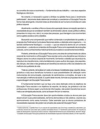 os conceitos de corpo e movimento — fundamentos de seu trabalho — aos seus aspectos
fisiológicos e técnicos.

      No entanto, é necessário superar a ênfase na aptidão física para o rendimento
padronizado2 , decorrente deste referencial conceitual, e caracterizar a Educação Física de
forma mais abrangente, incluindo todas as dimensões do ser humano envolvidas em cada
prática corporal.

     Atualmente, a análise crítica e a busca de superação dessa concepção apontam a
necessidade de que se considerem também as dimensões cultural, social, política e afetiva,
presentes no corpo vivo, isto é, no corpo das pessoas, que interagem e se movimentam
como sujeitos sociais e como cidadãos.

      Buscando uma compreensão que melhor contemple a complexidade da questão, a
proposta dos Parâmetros Curriculares Nacionais adotou a distinção entre organismo — no
sentido estritamente fisiológico — e corpo — que se relaciona dentro de um contexto
sociocultural — e aborda os conteúdos da Educação Física como expressão de produções
culturais, como conhecimentos historicamente acumulados e socialmente transmitidos.

      Portanto, entende-se a Educação Física como uma área de conhecimento da cultura
corporal de movimento e a Educação Física escolar como uma disciplina que introduz e
integra o aluno na cultura corporal de movimento, formando o cidadão que vai produzi-la,
reproduzi-la e transformá-la, instrumentalizando-o para usufruir dos jogos, dos esportes,
das danças, das lutas e das ginásticas em benefício do exercício crítico da cidadania e da
melhoria da qualidade de vida.

      Trata-se, portanto, de localizar em cada uma dessas modalidades (jogo, esporte, dança,
ginástica e luta) seus benefícios humanos e suas possibilidades de utilização como
instrumentos de comunicação, expressão de sentimentos e emoções, de lazer e de
manutenção e melhoria da saúde. E a partir deste recorte, formular as propostas de ensino
e aprendizagem da Educação Física escolar.

      É fundamental também que se faça uma clara distinção entre os objetivos da
Educação Física escolar e os objetivos do esporte, da dança, da ginástica e da luta
profissionais. Embora sejam uma fonte de informações, não podem transformar-se em
meta a ser almejada pela escola, como se fossem fins em si mesmos.

     A Educação Física escolar deve dar oportunidades a todos os alunos para que
desenvolvam suas potencialidades, de forma democrática e não seletiva, visando seu
aprimoramento como seres humanos. Cabe assinalar que os alunos portadores de
necessidades especiais não podem ser privados das aulas de Educação Física3 .

2
  Tradicionalmente, a “aptidão física” é um conjunto de capacidades, tais como força, resistência e velocidade, que
o indivíduo deveria ter para estar apto a praticar atividades físicas. O “rendimento padronizado” diz respeito às
metas de desempenho corporal que todos os alunos, independentemente de suas características, deveriam atingir.
3
  O trabalho de Educação Física para portadores de necessidades especiais é abordado adiante, em item específico.


                                                       29
 