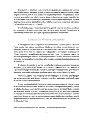Seja qual for o objeto de conhecimento em questão, os processos de ensino e
aprendizagem devem considerar as características dos alunos em todas as suas dimensões
(cognitiva, corporal, afetiva, ética, estética, de relação interpessoal e inserção social). Sobre
o jogo da amarelinha, o de voleibol ou uma dança, o aluno deve aprender, para além das
técnicas de execução (conteúdos procedimentais), a discutir regras e estratégias, apreciá-
los criticamente, analisá-los esteticamente, avaliá-los eticamente, ressignificá-los e recriá-
los (conteúdos atitudinais e conceituais).

      É tarefa da Educação Física escolar, portanto, garantir o acesso dos alunos às práticas
da cultura corporal, contribuir para a construção de um estilo pessoal4 de praticá-las, e
oferecer instrumentos para que sejam capazes de apreciá-las criticamente.



                           Educação Física e cidadania
      A concepção de cultura corporal de movimento amplia a contribuição da Educação
Física escolar para o pleno exercício da cidadania, na medida em que, tomando seus
conteúdos e as capacidades que se propõe a desenvolver como produtos socioculturais,
afirma como direito de todos o acesso e a participação no processo de aprendizagem.
Favorece, com isso, a modificação do histórico da área, que aponta para um processo de
ensino e aprendizagem centrado no desempenho físico e técnico, resultando em muitos
momentos numa seleção entre indivíduos aptos e inaptos para as práticas da cultura corporal
de movimento.

      O princípio da inclusão do aluno é o eixo fundamental que norteia a concepção e a
ação pedagógica da Educação Física escolar, considerando todos os aspectos ou elementos,
seja na sistematização de conteúdos e objetivos, seja no processo de ensino e aprendizagem,
para evitar a exclusão ou alienação na relação com a cultura corporal de movimento.

      Além disso, aponta para uma perspectiva metodológica de ensino e aprendizagem
que busca o desenvolvimento da autonomia, a cooperação, a participação social e a afirmação
de valores e princípios democráticos.

      O lazer e a disponibilidade de espaços públicos para as práticas da cultura corporal
de movimento são necessidades essenciais ao homem contemporâneo e, por isso, direitos
do cidadão. Os alunos podem compreender que os esportes e as demais atividades corporais
não devem ser privilégio apenas dos esportistas profissionais ou das pessoas em condições
de pagar por academias e clubes. Dar valor a essas atividades e reivindicar o acesso a centros
esportivos e de lazer, e a programas de práticas corporais dirigidos à população em geral, é
um posicionamento que pode ser adotado a partir dos conhecimentos adquiridos nas aulas
de Educação Física.


4
    Esse conceito está desenvolvido no item “Afetividade e estilo pessoal” deste documento.


                                                        30
 