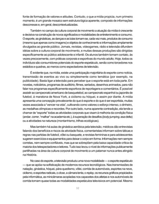 fonte de formação de valores e atitudes. Contudo, o que a mídia propicia, num primeiro
momento, é um grande mosaico sem estrutura lógica aparente, composto de informações
desconexas e, em geral, descontextualizadas.

       Também no campo da cultura corporal de movimento a atuação da mídia é crescente
e decisiva na construção de novos significados e modalidades de entretenimento e consumo.
O esporte, as ginásticas, as danças e as lutas tornam-se, cada vez mais, produtos de consumo
(mesmo que apenas como imagens) e objetos de conhecimento e informações amplamente
divulgados ao grande público. Jornais, revistas, videogames, rádio e televisão difundem
idéias sobre a cultura corporal de movimento, e muitas dessas produções são dirigidas
especificamente ao público adolescente e infantil. Os alunos também tomam contato, às
vezes precocemente, com práticas corporais e esportivas do mundo adulto. Hoje, todos os
indivíduos são consumidores potenciais do esporte-espetáculo, senão como torcedores nos
estádios e quadras, ao menos como espectadores de televisão.

       É evidente que, na mídia, existe uma participação majoritária do esporte como notícia,
transmissão de eventos ao vivo ou simplesmente como temática (por exemplo, na
publicidade). Basta ligar a televisão para perceber que o esporte está em toda parte. Em
novelas, noticiários, programas de auditório, filmes, seriados, desenhos animados, para não
falar nos programas especificamente esportivos de reportagens e comentários. É possível
assistir ao campeonato americano de basquetebol, ao campeonato espanhol ou japonês de
futebol, à maratona de Nova York, a ciclismo ou hóquei, e assim por diante. A mídia
apresenta uma concepção prevalecente do que é esporte e do que é ser esportista, muitas
vezes associada a “vencer na vida”, cultivando como valores o esforço intenso, o dinheiro,
as medalhas olímpicas e recordes. Por outro lado, numa aparente contradição, ela tende a
chamar de “esporte” todas as atividades corporais que visam à melhoria da condição física
(andar, correr, “malhar” na academia etc.), à superação de desafios (body-jumping, asa-delta)
ou a atividades na natureza (montanhismo, trilhas ecológicas).

       Mas também há aulas de ginástica aeróbica pela televisão, médicos dão entrevistas
falando dos benefícios e riscos da atividade física, comentaristas informam sobre táticas e
regras nas partidas de futebol, vôlei ou basquete, e revistas femininas e para adolescentes
sugerem exercícios e equipamentos para deixar o corpo em forma. Informações nem sempre
corretas, nem sempre confiáveis, mas que se sobrepõem pela baixa capacidade crítica da
maioria dos telespectadores e leitores. Tudo isso levou o nível de informações publicamente
partilhadas na área da cultura corporal de movimento a um patamar nunca antes atingido
na História.

       No caso do esporte, a televisão produziu uma nova modalidade — o esporte espetáculo
— que se apóia na sofisticação de modernos recursos tecnológicos. Nas transmissões de
natação, ginástica, hóquei, pára-quedismo, vôlei, corrida de automóveis, esportes na neve,
ciclismo, e esportes radicais, o close, a câmara lenta, o replay, os recursos gráficos propiciados
pela informática, as minicâmaras acopladas nos capacetes dos atletas e nos automóveis de
corrida tornam quase todas as modalidades espetáculos televisivos em potencial. Mesmo

                                               32
 