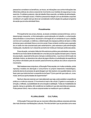 pessoal ao considerar os benefícios, os riscos, as indicações e as contra-indicações das
diferentes práticas da cultura corporal de movimento e as medidas de segurança no seu
exercício. O cotidiano postural, o tipo de trabalho físico exercido, os hábitos de alimentação,
sono, lazer e interação social, o histórico pessoal de relação com as atividades corporais
constituem um sujeito real que deve ser considerado na formulação de qualquer programa
de saúde que envolva atividade física.



                                      Procedimentos

      Principalmente nas zonas urbanas, as atuais condições socioeconômicas, como o
desemprego crescente, a informatização e automatização do trabalho, a urbanização
descontrolada e o consumismo, favorecem a formação de um ambiente em que o cidadão
convive com a poluição, a violência, a deterioração dos espaços públicos de lazer e a falta
de tempo para a atividade física e convívio social. Esse contexto contribui para a geração
de um estilo de vida caracterizado pelo sedentarismo, pelo estresse e pela alimentação
inadequada, resultando num crescente aumento de mortes por doenças cardiovasculares.

       Essa situação, somada à falta de infra-estrutura pública para atividades corporais,
transforma as horas diante da televisão em uma das poucas opções de lazer para a maioria
da população, especialmente para crianças e adolescentes, o que leva à diminuição da
atividade motora, ao abandono da cultura de jogos infantis e à substituição da experiência
de praticar atividades pela de assistir passivamente às práticas da cultura corporal de
movimento.

      Não bastasse essa conjuntura, a Educação Física escolar, em muitos contextos, ainda
reproduz modelos de alienação e consumismo no próprio tratamento metodológico,
excluindo alunos do processo de aprendizagem por não resolver uma questão básica: como
fazer para que todos tenham a experiência de fazer? Como permitir que cada um, a seu
modo, tenha as oportunidades de experimentar?

      Nenhum discurso racional, por mais elaborado que seja, pode substituir a experiência
prática e a vivência corporal. O movimento é real e não virtual. O gesto é a sensação, a
emoção, a reflexão, a possibilidade de comunicação e satisfação. Todas as modalidades de
esporte, dança ou ginástica, têm existência na medida em que são exercidas por pessoas.
Pode parecer óbvio, mas a cultura corporal existe na medida em que é cultivada.



                           PLURALIDADE              CULTURAL

     A Educação Física permite que se vivenciem diferentes práticas corporais advindas
das mais diversas manifestações culturais. Permite também que se perceba como essa


                                              38
 