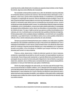 social decorrente, estão diretamente vinculadas aos aspectos desenvolvidos no item Saúde.
No entanto, algumas outras reflexões são necessárias.

       Na sociedade contemporânea assiste-se ao cultivo de atividades corporais praticadas
em ambientes abertos e próximos da natureza. São exemplos dessa valorização o surfe, o
alpinismo, o bice-cross, o jet-ski, entre os esportes radicais; e o montanhismo, as caminhadas,
o mergulho e a exploração de cavernas, entre as atividades de lazer ecológico. Se por um
lado é possível perceber nessas práticas uma busca de proximidade com o ambiente natural,
também é necessário estar atento para as conseqüências da poluição sonora, visual e
ambiental que essas atividades podem causar. As características básicas de algumas dessas
modalidades, como o individualismo, a busca da emoção violenta (adrenalina), a necessidade
de equipamentos sofisticados e caros, devem ser discutidas e compreendidas no contexto
da indústria do lazer. Ou seja, é ingênuo pensar que apenas a prática de atividades junto à
natureza, por si só, é suficiente para a compreensão das questões ambientais emergentes.
Embora possa existir, entre os adeptos dessas modalidades, o envolvimento com as questões
ambientais, o que determinará o nível reflexivo sobre uma ou outra questão ambiental é a
reflexão crítica e atenta realizada pelos praticantes de cada atividade.

       Sempre que possível é interessante trazer para o cotidiano uma visão sobre o equilíbrio
dos sistemas e de sociedade sustentável que seja a mais próxima da realidade local. Com a
realização de atividades no meio natural, pode-se desenvolver uma atitude de observador
atento às mudanças, traçando possíveis relações que o meio estabelece com o organismo
durante uma prática, e de uma atitude no cotidiano que busque minimizar as marcas
deixadas pelo homem no meio ambiente.

      Pode-se, ainda, desenvolver o hábito de silenciar quando em meio à natureza,
ampliando a capacidade de percebê-la, de sentir-se parte, de responsabilizar-se pela sua
manutenção. Esse enfoque pode representar um grande diferencial, pois desperta para a
percepção de que os seres humanos são parte integrante do meio ambiente, e que poder
observá-lo, estudá-lo, deve contribuir para a compreensão de seus próprios desequilíbrios,
projetados no meio por intermédio das suas ações e interferências.

       Dentro do projeto pedagógico de cada escola, por meio das aulas de Educação Física,
inclui-se essa dimensão no trabalho cotidiano, com a utilização tanto dos espaços da escola
como das área próximas, tais como parques, praças e praias, espaços possíveis para as práticas.
Representam o meio ambiente com o qual o indivíduo se relaciona e são oportunos para o
desenvolvimento das propostas de trabalho, pois viabilizam a discussão sobre a adequação
de espaços para a prática da cultura corporal, seja em locais mais próximos da natureza, seja
nos centros urbanos.



                              ORIENTAÇÃO             SEXUAL

      As práticas da cultura corporal de movimento se caracterizam, entre outros aspectos,

                                              40
 