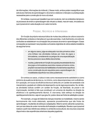 de informações, informações da mídia etc.). Desse modo, ambos podem ressignificar suas
estruturas interiores de aprendizagem e de ensino e elaborar a intenção e a predisposição
necessárias para a construção do novo e do atual.

      Em síntese, o que se quer ressaltar é que nem os alunos, nem os conteúdos e tampouco
os processos de ensino e aprendizagem são virtuais ou ideais, mas sim reais, vinculados ao
que é possível em cada situação e em cada momento.



                      Prazer, técnica e interesses
      Em função da própria natureza lúdica de muitas das práticas da cultura corporal e
dos diferentes contextos e intenções em que são exercidas, muito facilmente uma série de
confusões se estabelecem na concepção dos processos de ensino e aprendizagem. Essas
concepções se expressam nas propostas curriculares originárias de vários estados brasileiros
da seguinte forma:

            • em alguns casos, julga-se adequado nos dois primeiros ciclos
              uma ênfase nas atividades lúdicas por meio de jogos e
              brincadeiras, considerando os perigos de uma especialização
              técnica precoce e seus efeitos decorrentes;

            • noutras, justamente em função da suposta precariedade técnica
              dos jogos e brincadeiras exercidos nesses primeiros ciclos,
              propõem-se exercícios de habilidades e fundamentos esportivos
              como construção de pré-requisitos para a aprendizagem de
              modalidades esportivas nos ciclos posteriores.

      Em ambos os casos, o lúdico é visto como necessariamente satisfatório e como
sinônimo de ausência de técnica ou, no mínimo, como descompromisso com a eficiência.
Em oposição, em busca da eficiência técnica é atribuído um caráter de seriedade e de
mecanicismo, pautado em critérios de desempenho via de regra equivocados. Se, de fato,
as atividades lúdicas contêm um caráter de fruição, de liberdade, de prazer e de
improvisação, também é fato que constituem um universo de desafios na direção da
eficiência e do aperfeiçoamento técnico. E vice-versa, todo esforço na direção do
aperfeiçoamento técnico, seja em que grau for, pode e deve ser fonte de satisfação e prazer.

       Por exemplo, um jogo de futebol de crianças iniciantes na modalidade, mesmo sendo
tecnicamente não muito elaborado, apresenta procedimentos que são frutos de
aprendizagem, resultantes de esforços e adaptações. Mesmo sendo cativante e prazeroso,
nem por isso deixa de conter momentos de frustração e insatisfação. Revela o que é possível
realizar a partir das referências obtidas no ambiente sociocultural, dos recursos corporais
disponíveis e das experiências anteriores daqueles jogadores.


                                            47
 