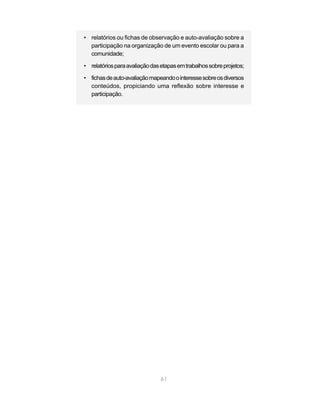 • relatórios ou fichas de observação e auto-avaliação sobre a
  participação na organização de um evento escolar ou para a
  comunidade;

• relatórios para avaliação das etapas em trabalhos sobre projetos;

• fichas de auto-avaliação mapeando o interesse sobre os diversos
  conteúdos, propiciando uma reflexão sobre interesse e
  participação.




                                61
 