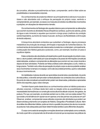 de conceitos, atitudes e procedimentos ao fazer, compreender, sentir e falar sobre as
possibilidades e necessidades corporais.

      Os conhecimentos de anatomia referem-se principalmente à estrutura muscular e
óssea e são abordados sob o enfoque da percepção do próprio corpo, sentindo e
compreendendo, por exemplo, os ossos e os músculos envolvidos nos diferentes movimentos
e posições, em situações de relaxamento e tensão.

      Os conhecimentos de fisiologia são aqueles básicos para compreender as alterações
que ocorrem durante as atividades físicas (freqüência cardíaca, queima de calorias, perda
de água e sais minerais) e aquelas que ocorrem a longo prazo (melhora da condição
cardiorrespiratória, aumento da massa muscular, da força e da flexibilidade e diminuição
de tecido adiposo).

       A bioquímica abordará conteúdos que subsidiam a fisiologia: alguns processos
metabólicos de produção de energia, eliminação e reposição de nutrientes básicos. Os
conhecimentos de biomecânica são relacionados à anatomia e contemplam, principalmente,
a adequação dos hábitos gestuais e posturais, como, por exemplo, levantar um peso e
equilibrar objetos.

        Estes conteúdos são abordados principalmente a partir da percepção do próprio corpo,
isto é, o aluno poderá, estimulado por suas sensações e de posse de informações conceituais
sistematizadas, analisar e compreender as alterações que ocorrem em seu corpo durante e
depois de fazer atividades. Poderão ser feitas análises sobre alterações a curto, médio ou
longo prazos. Também sob a ótica da percepção do próprio corpo os alunos poderão analisar
seus movimentos no tempo e no espaço: como são seus deslocamentos, qual é a velocidade
de seus movimentos etc.

       As habilidades motoras deverão ser aprendidas durante toda a escolaridade, do ponto
de vista prático, e deverão sempre estar contextualizadas nos conteúdos dos outros blocos.
Do ponto de vista conceitual e procedimental, podem ser observadas, praticadas e apreciadas
dentro dos esportes, jogos, lutas e danças.

      Também fazem parte deste bloco os conhecimentos sobre os hábitos posturais e
atitudes corporais. A ênfase deste item está na relação entre as possibilidades e as
necessidades biomecânicas e a construção sociocultural da atitude corporal, dos gestos, da
postura. Por que, por exemplo, os orientais sentam-se no chão, com as costas eretas? Por
que existe uma tendência em apoiar-se em apenas uma das pernas nas posturas em pé?
Observar, analisar, compreender essas atitudes corporais são atividades que podem ser
desenvolvidas juntamente com projetos de História, Geografia e Pluralidade Cultural. Além
da análise dos diferentes hábitos, pode-se incluir a questão da postura dos alunos na escola:
as posturas mais adequadas para fazer determinadas tarefas e para diferentes situações.

     O corpo como sede de sensações e emoções deverá ser contemplado como conteúdo,
de modo a permitir a compreensão da dimensão emocional que se expressa nas práticas da


                                             69
 