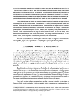 água. Cabe ressaltar que são um conteúdo que tem uma relação privilegiada com o bloco
“conhecimentos sobre o corpo”, pois nas atividades ginásticas esses conhecimentos se
explicitam com bastante clareza. Atualmente, existem várias técnicas de ginástica que
trabalham o corpo de modo diferente das ginásticas tradicionais (de exercícios rígidos,
mecânicos e repetitivos), visando à percepção do próprio corpo: ter consciência da respiração,
perceber relaxamento e tensão dos músculos, sentir as articulações da coluna vertebral.

       Uma prática pode ser vivida ou classificada em função do contexto em que ocorre e
das intenções de seus praticantes. Por exemplo, o futebol pode ser praticado como um
esporte, onde se valorizam os aspectos formais, considerando as regras oficiais que são
estabelecidas internacionalmente (e que incluem as dimensões do campo, o número de
participantes, o diâmetro e o peso da bola, entre outros aspectos), com platéia, técnicos e
árbitros. Pode ser considerado um jogo, quando ocorre na praia, ao final da tarde, com
times compostos na hora, sem árbitro nem torcida, com fins puramente recreativos. E, em
muitos casos, esses aspectos podem estar presentes simultaneamente.

      Incluem-se neste bloco as informações históricas sobre as origens e características
dos esportes, jogos, lutas e ginásticas, e a valorização e apreciação dessas práticas.



                    ATIVIDADES RÍTMICAS E EXPRESSIVAS 9

       Em princípio, é relevante sublinhar que todas as práticas da cultura corporal de
movimento, mais ou menos explicitamente, possuem expressividade e ritmo. Em relação
à expressão, essas práticas se constituem em códigos simbólicos, por meio dos quais a
vivência individual do ser humano, em interação com os valores e conceitos do ambiente
sociocultural, produz a possibilidade de comunicação por gestos e posturas. Em relação ao
ritmo, desde a respiração até a execução de movimentos mais complexos, se requer um
ajuste com referência no espaço e no tempo, envolvendo, portanto, um ritmo ou uma
pulsação.

      Este bloco de conteúdos inclui as manifestações da cultura corporal que têm como
característica comum a intenção explícita de expressão e comunicação por meio dos gestos
na presença de ritmos, sons e da música na construção da expressão corporal. Trata-se
especificamente das danças, mímicas e brincadeiras cantadas. Nessas atividades rítmicas e
expressivas encontram-se mais subsídios para enriquecer o processo de informação e
formação dos códigos corporais de comunicação dos indivíduos e do grupo.

      Num país em que pulsam a capoeira, o samba, o bumba-meu-boi, o maracatu, o
frevo, o afoxé, a catira, o baião, o xote, o xaxado, entre muitas outras manifestações, é

9
  O enfoque neste item é complementar ao utilizado pelo bloco de conteúdo “Dança”, que faz parte do documento
de Arte. O professor encontrará, naquele documento, mais subsídios para desenvolver um trabalho de dança, no que
tange aos aspectos criativos e à concepção da dança como linguagem artística.


                                                      71
 