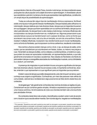 surpreendente o fato de a Educação Física, durante muito tempo, ter desconsiderado essas
produções da cultura popular como objeto de ensino e aprendizagem. A diversidade cultural
que caracteriza o país tem na dança uma de suas expressões mais significativas, constituindo
um amplo leque de possibilidades de aprendizagem.

       Todas as culturas têm algum tipo de manifestação rítmica e expressiva. No Brasil
existe uma riqueza muito grande dessas manifestações. Danças trazidas pelos africanos na
colonização, danças relativas aos mais diversos rituais, danças que os imigrantes trouxeram
em sua bagagem, danças que foram aprendidas com os vizinhos de fronteira, danças que se
vêem pela televisão. As danças foram e são criadas a todo tempo: inúmeras influências são
incorporadas e as danças transformam-se, multiplicam-se. Algumas preservaram suas
características e pouco se transformaram com o passar do tempo, como os forrós que
acontecem nas zonas rurais, sob a luz de um lampião, ao som de uma sanfona. Outras
recebem múltiplas influências, incorporam-nas, transformando-as em novas manifestações,
como os forrós do Nordeste, que incorporaram os ritmos caribenhos, resultando na lambada.

       Nos centros urbanos existem danças como o funk, o rap, as danças de salão, entre
outras, que se caracterizam por acontecerem em festas, clubes, ou mesmo nas praças e
ruas. Há também as danças eruditas, como a clássica, a contemporânea, a moderna e o jazz,
que podem às vezes ser apreciadas na televisão, em apresentações teatrais, e que são
geralmente ensinadas em escolas e academias. Nas cidades do Nordeste e do Norte do
país existem danças e coreografias associadas às manifestações musicais, como a timbalada
ou o olodum, por exemplo.

       A presença de imigrantes no país também trouxe uma gama significativa de danças
das mais diversas culturas. Quando houver acesso a elas, é importante conhecê-las, situá-
las, entender o que representam e o que significam para os imigrantes que as praticam.

      Existem casos de danças que estão desaparecendo, pois não há quem as dance, quem
conheça suas origens e significados. Conhecê-las, por meio das pessoas mais velhas da
comunidade, valorizá-las e revitalizá-las é algo possível de ser feito dentro deste bloco de
conteúdos.

      As lengalengas10 são geralmente conhecidas das meninas de todas as regiões do país.
Caracterizam-se por combinar gestos simples, ritmados e expressivos que acompanham
uma música canônica. As brincadeiras de roda e as cirandas também são uma boa fonte
para atividades rítmicas.

     Os conteúdos deste bloco são amplos, diversificados e podem variar muito de acordo
com o local em que a escola estiver inserida. Sem dúvida alguma, resgatar as manifestações

10
  Por exemplo: “Quando eu era nenê, quando eu era nenê, eu era assim, eu era assim; quando eu era criança,
quando eu era criança, eu era assim, eu era assim; quando eu era mocinha, quando eu era mocinha, eu era assim, eu
era assim; quando eu era mamãe, quando eu era mamãe, eu era assim, eu era assim; quando eu era vovó, quando eu
era vovó, eu era assim, eu era assim; quando eu era caveira, quando eu era caveira, eu era assim, eu era assim”.


                                                      72
 