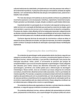 culturais tradicionais da coletividade, principalmente por meio das pessoas mais velhas, é
de fundamental importância. A pesquisa sobre danças e brincadeiras cantadas de regiões
distantes, com características diferentes das danças e brincadeiras locais, pode tornar o
trabalho mais completo.

     Por meio das danças e brincadeiras os alunos poderão conhecer as qualidades do
movimento expressivo como leve/pesado, forte/fraco, rápido/lento, fluido/interrompido.
Podem perceber sua intensidade, duração, direção e analisá-lo a partir destes referenciais.

       Importante também é a percepção de um momento muito especial na dança que é o
saber conviver com a sensação de liberdade que acompanha o exercício de criação, assim
como também o exercício de conviver com o modelo pronto do desenho coreográfico.
Processos de criação e cópia utilizados de forma inadequada reacendem categoricamente
as atitudes corporais estereotipadas. Portanto a possibilidade de harmonizar criação livre e
cópia de movimento passa a ser uma atitude sensata de equilíbrio na aplicação dos conteúdos.

      Conhecer algumas técnicas de execução de movimentos e utilizar-se delas no
execercício de seu potencial comunicativo, ser capaz de improvisar, de construir coreografias,
podem contribuir na adoção de atitudes de valorização e apreciação dessas manifestações
expressivas.



                     Organização dos conteúdos
       Os conteúdos de aprendizagem serão apresentados dentro dos blocos, segundo sua
categoria conceitual (fatos, princípios e conceitos), procedimental (ligados ao fazer), e
atitudinal (normas, valores e atitudes), o que permite a identificação mais precisa das
intenções educativas. Antes, porém, é conveniente se precaver dos perigos de
compartimentalizar o que nunca se encontra separado na aprendizagem. Essas categorias
são utilizadas para melhor clareza das diferentes dimensões que interferem nas
aprendizagens, permitindo uma análise global para a diferenciação da abordagem
metodológica. Nesse sentido, deve-se considerar que essas categorias de conteúdo
(conceitual, procedimental, atitudinal) sempre estão associadas, mesmo que tratadas de
maneira específica. Por exemplo, os aspectos conceituais do desenvolvimento da resistência
orgânica são aprendidos junto com os procedimentais, por meio da aplicação de exercícios
de natureza aeróbica e anaeróbica junto dos aspectos atitudinais de valorização (sentir-se
envolvido e responsabilizar pelo seu desenvolvimento). Essas categorias constituem-se
em referenciais para o diálogo entre o ensino e a aprendizagem.

       Os conteúdos dos blocos são organizados em dois itens: o primeiro trata dos conteúdos
atitudinais, e o segundo agrupa conteúdos conceituais e procedimentais.

      Os conteúdos atitudinais (normas, valores e atitudes) são apresentados em primeiro
plano, perpassando os três blocos, pois a aprendizagem de qualquer prática da cultura

                                             73
 
