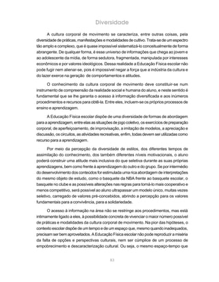 Diversidade
      A cultura corporal de movimento se caracteriza, entre outras coisas, pela
diversidade de práticas, manifestações e modalidades de cultivo. Trata-se de um espectro
tão amplo e complexo, que é quase impossível sistematizá-lo conceitualmente de forma
abrangente. De qualquer forma, é esse universo de informações que chega ao jovem e
ao adolescente da mídia, de forma sedutora, fragmentada, manipulada por interesses
econômicos e por valores ideológicos. Dessa realidade a Educação Física escolar não
pode fugir nem alienar-se, pois é impossível negar a força que a indústria da cultura e
do lazer exerce na geração de comportamentos e atitudes.

      O conhecimento da cultura corporal de movimento deve constituir-se num
instrumento de compreensão da realidade social e humana do aluno, e neste sentido é
fundamental que se lhe garanta o acesso à informação diversificada e aos inúmeros
procedimentos e recursos para obtê-la. Entre eles, incluem-se os próprios processos de
ensino e aprendizagem.

      A Educação Física escolar dispõe de uma diversidade de formas de abordagem
para a aprendizagem, entre elas as situações de jogo coletivo, os exercícios de preparação
corporal, de aperfeiçoamento, de improvisação, a imitação de modelos, a apreciação e
discussão, os circuitos, as atividades recreativas, enfim, todas devem ser utilizadas como
recurso para a aprendizagem.

      Por meio da percepção da diversidade de estilos, dos diferentes tempos de
assimilação do conhecimento, dos também diferentes níveis motivacionais, o aluno
poderá construir uma atitude mais inclusiva do que seletiva durante as suas próprias
aprendizagens, bem como frente à aprendizagem do outro e do grupo. Se por intermédio
do desenvolvimento dos conteúdos for estimulada uma rica abordagem de interpretações
do mesmo objeto de estudo, como o basquete da NBA frente ao basquete escolar, o
basquete no clube e as possíveis alterações nas regras para torná-lo mais cooperativo e
menos competitivo, será possível ao aluno ultrapassar um modelo único, muitas vezes
seletivo, carregado de valores pré-concebidos, abrindo a percepção para os valores
fundamentais para a convivência, para a solidariedade.

      O acesso à informação na área não se restringe aos procedimentos, mas está
intimamente ligado a eles, à possibilidade concreta de vivenciar o maior número possível
de práticas e modalidades da cultura corporal de movimento. Na pior das hipóteses, o
contexto escolar dispõe de um tempo e de um espaço que, mesmo quando inadequados,
precisam ser bem aproveitados. A Educação Física escolar não pode reproduzir a miséria
da falta de opções e perspectivas culturais, nem ser cúmplice de um processo de
empobrecimento e descaracterização cultural. Ou seja, o mesmo espaço-tempo que


                                           83
 