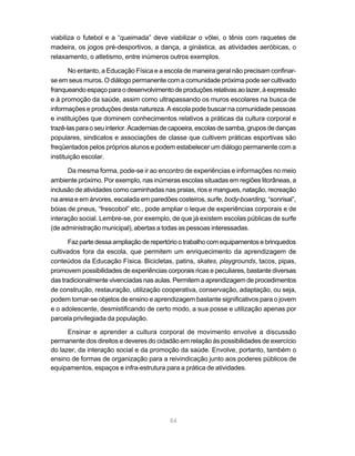 viabiliza o futebol e a “queimada” deve viabilizar o vôlei, o tênis com raquetes de
madeira, os jogos pré-desportivos, a dança, a ginástica, as atividades aeróbicas, o
relaxamento, o atletismo, entre inúmeros outros exemplos.

       No entanto, a Educação Física e a escola de maneira geral não precisam confinar-
se em seus muros. O diálogo permanente com a comunidade próxima pode ser cultivado
franqueando espaço para o desenvolvimento de produções relativas ao lazer, à expressão
e à promoção da saúde, assim como ultrapassando os muros escolares na busca de
informações e produções desta natureza. A escola pode buscar na comunidade pessoas
e instituições que dominem conhecimentos relativos a práticas da cultura corporal e
trazê-las para o seu interior. Academias de capoeira, escolas de samba, grupos de danças
populares, sindicatos e associações de classe que cultivem práticas esportivas são
freqüentados pelos próprios alunos e podem estabelecer um diálogo permanente com a
instituição escolar.

      Da mesma forma, pode-se ir ao encontro de experiências e informações no meio
ambiente próximo. Por exemplo, nas inúmeras escolas situadas em regiões litorâneas, a
inclusão de atividades como caminhadas nas praias, rios e mangues, natação, recreação
na areia e em árvores, escalada em paredões costeiros, surfe, body-boarding, “sonrisal”,
bóias de pneus, “frescobol” etc., pode ampliar o leque de experiências corporais e de
interação social. Lembre-se, por exemplo, de que já existem escolas públicas de surfe
(de administração municipal), abertas a todas as pessoas interessadas.

       Faz parte dessa ampliação de repertório o trabalho com equipamentos e brinquedos
cultivados fora da escola, que permitem um enriquecimento da aprendizagem de
conteúdos da Educação Física. Bicicletas, patins, skates, playgrounds, tacos, pipas,
promovem possibilidades de experiências corporais ricas e peculiares, bastante diversas
das tradicionalmente vivenciadas nas aulas. Permitem a aprendizagem de procedimentos
de construção, restauração, utilização cooperativa, conservação, adaptação, ou seja,
podem tornar-se objetos de ensino e aprendizagem bastante significativos para o jovem
e o adolescente, desmistificando de certo modo, a sua posse e utilização apenas por
parcela privilegiada da população.

      Ensinar e aprender a cultura corporal de movimento envolve a discussão
permanente dos direitos e deveres do cidadão em relação às possibilidades de exercício
do lazer, da interação social e da promoção da saúde. Envolve, portanto, também o
ensino de formas de organização para a reivindicação junto aos poderes públicos de
equipamentos, espaços e infra-estrutura para a prática de atividades.




                                          84
 