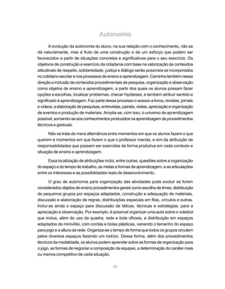 Autonomia
       A evolução da autonomia do aluno, na sua relação com o conhecimento, não se
dá naturalmente, mas é fruto de uma construção e de um esforço que podem ser
favorecidos a partir de situações concretas e significativas para o seu exercício. Os
objetivos de construção e exercício da cidadania com base na valorização de conteúdos
atitudinais de respeito, solidariedade, justiça e diálogo serão possíveis se incorporados
no cotidiano escolar e nos processos de ensino e aprendizagem. Caminha também nessa
direção a inclusão de conteúdos procedimentais de pesquisa, organização e observação
como objetos de ensino e aprendizagem, a partir dos quais os alunos possam fazer
opções e escolhas, localizar problemas, checar hipóteses, e também atribuir sentido e
significado à aprendizagem. Faz parte desse processo o acesso a livros, revistas, jornais
e vídeos; a elaboração de pesquisas, entrevistas, painéis, visitas, apreciação e organização
de eventos e produção de materiais. Amplia-se, com isso, o universo de aprendizagem
possível, somando-se aos conhecimentos produzidos na aprendizagem de procedimentos
técnicos e gestuais.

      Não se trata de mera alternância entre momentos em que os alunos fazem o que
querem e momentos em que fazem o que o professor manda, e sim da atribuição de
responsabilidades que possam ser exercidas de forma produtiva em cada contexto e
situação de ensino e aprendizagem.

      Essa localização de atribuições inclui, entre outras, questões sobre a organização
do espaço e do tempo de trabalho, as metas e formas de aprendizagem, e as articulações
entre os interesses e as possibilidades reais de desenvolvimento.

       O grau de autonomia para organização das atividades pode evoluir se forem
considerados objetos de ensino procedimentos gerais como escolha de times, distribuição
de pequenos grupos por espaços adaptados, construção e adequação de materiais,
discussão e elaboração de regras, distribuições espaciais em filas, círculos e outras.
Inclui-se ainda o espaço para discussão de táticas, técnicas e estratégias, para a
apreciação e observação. Por exemplo, é possível organizar uma aula sobre o voleibol
que inclua, além do uso da quadra, rede e bola oficiais, a distribuição em espaços
adaptados de minivôlei, com cordas e bolas plásticas, variando o tamanho do espaço
para jogo e a altura da rede. Organiza-se o tempo de forma que todos os grupos circulem
pelos diversos espaços fazendo um rodízio. Dessa forma, além dos procedimentos
técnicos da modalidade, os alunos podem aprender sobre as formas de organização para
o jogo, as formas de negociar a composição de equipes, a determinação do caráter mais
ou menos competitivo de cada situação.

                                            85
 