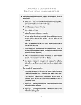 Conceitos e procedimentos:
    Esportes, jogos, lutas e ginásticas

• Aspectos histórico-sociais dos jogos e esportes mais atuais e
  relevantes:

  * a inclusão e exclusão da mulher em determinados esportes,
    em determinados momentos históricos;

  * a mídia e o esporte-espetáculo;

  * esporte e a violência;

  * a transformação do jogo em esporte;

  * a história das olimpíadas (questão das condições, do apoio
    ao esporte nos diversos países com as políticas de
    marketing);

  * a inclusão e exclusão do negro nos esportes em determinados
    momentos históricos;

  * preconcepções relacionadas ao desempenho físico e
    esportivo relacionados a etnias, a faixa etária e a portadores
    de necessidades especiais;

  * influências e contribuições dos imigrantes na formação da
    cultura corporal de movimento no Brasil;

  * aspectos socioculturais do surgimento dos esportes radicais,
    alternativos ou não convencionais no contexto da sociedade
    atual.

• Construção do gesto esportivo:

  * percepção e desenvolvimento das capacidades físicas e
    habilidades motoras relacionadas às atividades desportivas;

  * compreensão e vivência dos aspectos relacionados à
    repetição e à qualidade do movimento na aprendizagem do
    gesto esportivo;

  * aquisição e aperfeiçoamento das habilidades específicas
    relacionadas aos esportes;

  * aquisição e aperfeiçoamento das habilidades específicas
    relacionadas aos jogos;


                               95
 