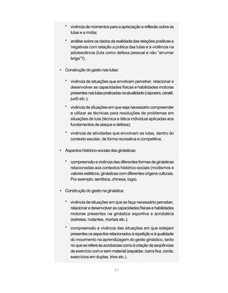 * vivência de momentos para a apreciação e reflexão sobre as
     lutas e a mídia;

   * análise sobre os dados da realidade das relações positivas e
     negativas com relação a prática das lutas e a violência na
     adolescência (luta como defesa pessoal e não “arrumar
     briga”?).

• Construção do gesto nas lutas:

   * vivência de situações que envolvam perceber, relacionar e
     desenvolver as capacidades físicas e habilidades motoras
     presentes nas lutas praticadas na atualidade (capoeira, caratê,
     judô etc.);

   * vivência de situações em que seja necessário compreender
     e utilizar as técnicas para resoluções de problemas em
     situações de luta (técnica e tática individual aplicadas aos
     fundamentos de ataque e defesa);

   * vivência de atividades que envolvam as lutas, dentro do
     contexto escolar, de forma recreativa e competitiva.

• Aspectos histórico-sociais das ginásticas:

   * compreensão e vivência das diferentes formas de ginásticas
     relacionadas aos contextos histórico-sociais (modismos e
     valores estéticos, ginásticas com diferentes origens culturais.
     Por exemplo: aeróbica, chinesa, ioga).

• Construção do gesto na ginástica:

   * vivência de situações em que se faça necessário perceber,
     relacionar e desenvolver as capacidades físicas e habilidades
     motoras presentes na ginástica esportiva e acrobática
     (estrelas, rodantes, mortais etc.);

   * compreensão e vivência das situações em que estejam
     presentes os aspectos relacionados à repetição e à qualidade
     do movimento na aprendizagem do gesto ginástico, tanto
     no que se refere às acrobacias como à criação de seqüências
     de exercício com e sem material (espaldar, barra fixa, corda,
     exercícios em duplas, trios etc.).


                                97
 