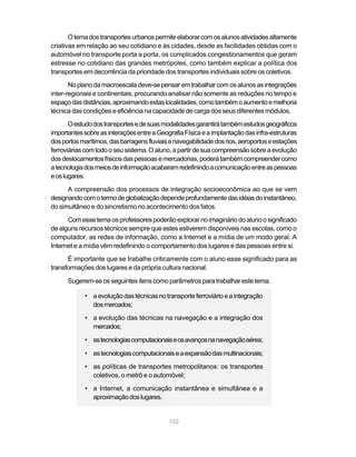 O tema dos transportes urbanos permite elaborar com os alunos atividades altamente
criativas em relação ao seu cotidiano e às cidades, desde as facilidades obtidas com o
automóvel no transporte porta a porta, os complicados congestionamentos que geram
estresse no cotidiano das grandes metrópoles, como também explicar a política dos
transportes em decorrência da prioridade dos transportes individuais sobre os coletivos.
       No plano da macroescala deve-se pensar em trabalhar com os alunos as integrações
inter-regionais e continentais, procurando analisar não somente as reduções no tempo e
espaço das distâncias, aproximando estas localidades, como também o aumento e melhoria
técnica das condições e eficiência na capacidade de carga dos seus diferentes módulos.
       O estudo dos transportes e de suas modalidades garantirá também estudos geográficos
importantes sobre as interações entre a Geografia Física e a implantação das infra-estruturas
dos portos marítimos, das barragens fluviais e navegabilidade dos rios, aeroportos e estações
ferroviárias com todo o seu sistema. O aluno, a partir de sua compreensão sobre a evolução
dos deslocamentos físicos das pessoas e mercadorias, poderá também compreender como
a tecnologia dos meios de informação acabaram redefinindo a comunicação entre as pessoas
e os lugares.

      A compreensão dos processos de integração socioeconômica ao que se vem
designando com o termo de globalização depende profundamente das idéias do instantâneo,
do simultâneo e do sincretismo no acontecimento dos fatos.

      Com esse tema os professores poderão explorar no imaginário do aluno o significado
de alguns recursos técnicos sempre que estes estiverem disponíveis nas escolas, como o
computador, as redes de informação, como a Internet e a mídia de um modo geral. A
Internet e a mídia vêm redefinindo o comportamento dos lugares e das pessoas entre si.
      É importante que se trabalhe criticamente com o aluno esse significado para as
transformações dos lugares e da própria cultura nacional.

      Sugerem-se os seguintes itens como parâmetros para trabalhar este tema:

            • a evolução das técnicas no transporte ferroviário e a integração
              dos mercados;
            • a evolução das técnicas na navegação e a integração dos
              mercados;

            • as tecnologias computacionais e os avanços na navegação aérea;

            • as tecnologias computacionais e a expansão das multinacionais;

            • as políticas de transportes metropolitanos: os transportes
              coletivos, o metrô e o automóvel;

            • a Internet, a comunicação instantânea e simultânea e a
              aproximação dos lugares.


                                            102
 