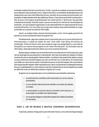 produção material dos bens econômicos. Porém, quando ao analisar os serviços terciários
que sustentam essa produção como o sistema bancário, os escritórios de planejamento e de
assessorias nas suas mais diferentes formas, percebe-se que esses serviços podem ser
prestados independentemente das distâncias físicas. A isso deve-se também acrescentar o
fato de que a nova lógica da globalização vem estimulando o “desmonte” das grandes
unidades de produção, fazendo surgir o que se convencionou chamar de “terceirização da
produção”, em que qualquer lugar passou a ser potencialmente um lugar possível de novos
empreendimentos. Um novo fator que surgiu para realizar essa potencialidade é o lugar
conectado ao conjunto da rede de informação.

       Assim, as antigas redes urbanas hierarquizadas, como “única região possível” de
gravitar os novos empreendimentos esvaziaram-se.
       Paralelamente, algumas cidades foram chamando para si os novos pólos técnico-
informacionais e o papel de nódulo de uma “nova rede” mais difusa em termos de
localização. Pode-se mesmo dizer que qualquer lugar que esteja ligado a uma rede de
transporte e ao mesmo tempo ligado a uma “rede informacional”, as chamadas vias da
informática, está potencialmente aberto aos novos empreendimentos.

       Muitas dessas cidades que se transformaram em pólos técnico-informacionais, pelo
raio de abrangência que passaram a representar, são hoje chamadas de cidades mundiais
conectando-se em escala global. Nesse sentido, o professor não poderá ficar alheio a essas
novas e profundas transformações que vêm ocorrendo com os territórios. É fundamental
que reflita com seus alunos sobre a importância que as novas tecnologias vêm acarretando
para essas transformações. Mais importante que o aluno compreender as abstrações teóricas
do que é a globalização e a rede urbana é que ele compreenda as novas relações que estão
se definindo entre as diferentes cidades e lugares do mundo.

      Sugerem-se os seguintes itens como parâmetros para trabalhar este tema:

            • os pólos técnico-científicos informacionais e os novos centros
              de decisões;

            • a nova divisão internacional do trabalho e as redes de cidades
              mundiais;

            • a urbanização no período técnico-científico informacional, a
              automação e o problema do desemprego;

            • as novas tecnologias e as transformações das cidades industriais
              em terciárias.



   EIXO 2: UM SÓ MUNDO E MUITOS CENÁRIOS GEOGRÁFICOS

      O período posterior à Segunda Guerra Mundial marcou uma profunda fragmentação

                                           104
 