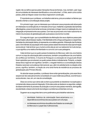 região não se define apenas pelas interações físicas territoriais, mas, também, pelo “jogo
de comunidades de interesses identificados a uma certa área”, o Chile, assim como outros
países, pôde se integrar a esse novo bloco regional em construção.

     É importante que o professor, ao trabalhar este tema, procure analisar os fatores que
deverão orientar a concretização desse projeto.

       Em primeiro lugar, que os interesses que motivaram essa proposta está alicerçada
em interesses na construção de um mercado comum que, mediante a supressão das barreiras
alfandegárias, possa incrementar as trocas comerciais e chegar mesmo à realização de uma
integração empresarial entre seus países. Com isso se procurará uma maior autonomia no
interior do processo de globalização pelo qual passa a economia mundial.

      Em segundo lugar, que a possibilidade de efetivação dos seus objetivos passa pela
aproximação cultural dessas nações. A familiaridade entre a língua portuguesa e a espanhola,
herdadas da colonização ibérica, já representa uma relativa garantia. A liberação das fronteiras
para o livre trânsito da população entre esses países estaria favorecendo essa aproximação
sociocultural. Vale lembrar que o turismo entre eles já vem se realizando há muito tempo,
o que significa uma relativa familiaridade no convívio com suas paisagens.

      Cabe lembrar que os quatro países fundadores do Mercosul, além de uma história
comum no bojo da colonização latino-americana, também compartilharam de uma história
de conflitos por territórios. A Guerra do Paraguai e a anexação do Uruguai pelo Brasil
foram episódios que envolveram os quatro países direta e indiretamente. Portanto, a criação
desse bloco regional vem significar, também, o resgate histórico e a consolidação desses
Estados nacionais numa aliança internacional, que, além do estreitamento na relação entre
povos, significa, também, a criação de uma certa frente de resistência ao processo de
globalização pelo Primeiro Mundo.

      Ao abordar essas questões, o professor deve evitar generalizações, pois esse bloco
seqüencial não está plenamente consolidado em suas instâncias políticas, econômicas e
socioculturais, mas, sim, em vias de consolidação.

      Disso se conclui que vários são os itens que poderão se desdobrar na explicação e
compreensão dessa possível integração. Entre eles pode-se destacar os seguintes: estágio
de desenvolvimento do processo de produção e consumo dos países-membros, demografia,
escolaridade e desenvolvimento tecnológico e problemas ambientais comuns.

      Sugerem-se os seguintes itens como parâmetros para trabalhar este tema:

             • identidade histórica da colonização ibero-americana e a
               dependência econômica dos seus países com a Europa;

             • os interesses econômicos da política dos Estados na construção
               do Mercosul e o papel das multinacionais;


                                              109
 
