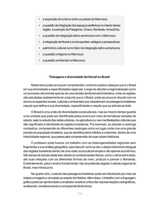 • a expansão do turismo entre os países do Mercosul;

            • a questão da integração dos espaços periféricos no interior dessa
              região: a exemplo da Patagônia, Chaco, Nordeste, Amazônia;

            • a questão da integração latino-americana com o Mercosul;

            • a integração territorial e os transportes: estágios e perspectivas;

            • patrimônio cultural como fator de integração latino-americana;

            • a questão indígena no Mercosul;

            • a questão ambiental no Mercosul.




                     Paisagens e diversidade territorial no Brasil

      Neste tema pode-se buscar compreender o enorme quebra-cabeças que é o Brasil
em sua diversidade e especificidades regionais. Longe de abordar a regionalização como
um processo decorrente apenas de uma divisão territorial administrativa, onde as regiões
são estudadas isoladamente do conjunto que é o Brasil, pode-se procurar discutir com os
alunos os aspectos sociais, culturais e ambientais que caracterizam as paisagens brasileiras
naquilo que define a sua diversidade, especificidade e naquilo que as articula ao todo.

       O Brasil é uma união de diversidades socioculturais, mas ao mesmo tempo guarda
uma unidade que pode ser identificada pelos jovens por meio de temáticas variadas de
estudo, seja no estudo das redes urbanas, na agricultura ou nas manifestações culturais que
dão significado e identidade às regiões brasileiras. Por exemplo, ao estudar a caatinga
nordestina, compreender as diferentes caatingas como um lugar onde vive uma grande
parcela da população brasileira, que se identifica pelos hábitos e costumes, dentro de uma
historicidade regional, que passa pela compreensão de suas raízes históricas.

      O professor pode buscar um trabalho com as heterogeneidades regionais sem
fragmentar a sua análise geográfica, para discutir como se deu o desenvolvimento desigual
das regiões brasileiras dentro de uma visão sociocultural ampla e não apenas econômica.
São temas de estudo deste eixo desde os condicionantes físicos, como o clima semi-árido,
até suas relações com as diferentes formas de viver, produzir e pensar o Nordeste.
Evidentemente, para o ensino fundamental, não se pretende esgotar o estudo regional do
Brasil, mas introduzi-lo.

       No quarto ciclo, o estudo das paisagens brasileiras pode ser introduzido por meio de
relatos e imagens e vinculado ao estudo de História. Além disso, o trabalho com a linguagem
gráfica pode ser aprofundado e ampliado na leitura crítica das representações cartográficas,
analisando, correlacionando e comparando fenômenos.

                                            110
 