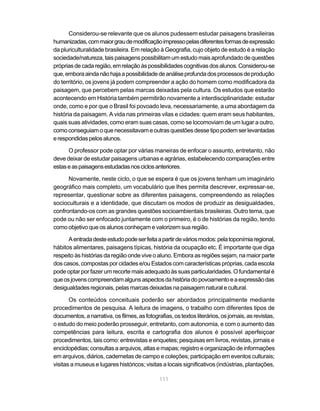 Considerou-se relevante que os alunos pudessem estudar paisagens brasileiras
humanizadas, com maior grau de modificação impresso pelas diferentes formas de expressão
da pluriculturalidade brasileira. Em relação à Geografia, cujo objeto de estudo é a relação
sociedade/natureza, tais paisagens possibilitam um estudo mais aprofundado de questões
próprias de cada região, em relação às possibilidades cognitivas dos alunos. Considerou-se
que, embora ainda não haja a possibilidade de análise profunda dos processos de produção
do território, os jovens já podem compreender a ação do homem como modificadora da
paisagem, que percebem pelas marcas deixadas pela cultura. Os estudos que estarão
acontecendo em História também permitirão novamente a interdisciplinaridade: estudar
onde, como e por que o Brasil foi povoado leva, necessariamente, a uma abordagem da
história da paisagem. A vida nas primeiras vilas e cidades: quem eram seus habitantes,
quais suas atividades, como eram suas casas, como se locomoviam de um lugar a outro,
como conseguiam o que necessitavam e outras questões desse tipo podem ser levantadas
e respondidas pelos alunos.

      O professor pode optar por várias maneiras de enfocar o assunto, entretanto, não
deve deixar de estudar paisagens urbanas e agrárias, estabelecendo comparações entre
estas e as paisagens estudadas nos ciclos anteriores.

      Novamente, neste ciclo, o que se espera é que os jovens tenham um imaginário
geográfico mais completo, um vocabulário que lhes permita descrever, expressar-se,
representar, questionar sobre as diferentes paisagens, compreendendo as relações
socioculturais e a identidade, que discutam os modos de produzir as desigualdades,
confrontando-os com as grandes questões socioambientais brasileiras. Outro tema, que
pode ou não ser enfocado juntamente com o primeiro, é o de histórias da região, tendo
como objetivo que os alunos conheçam e valorizem sua região.

      A entrada deste estudo pode ser feita a partir de vários modos: pela toponímia regional,
hábitos alimentares, paisagens típicas, história da ocupação etc. É importante que diga
respeito às histórias da região onde vive o aluno. Embora as regiões sejam, na maior parte
dos casos, compostas por cidades e/ou Estados com características próprias, cada escola
pode optar por fazer um recorte mais adequado às suas particularidades. O fundamental é
que os jovens compreendam alguns aspectos da história do povoamento e a expressão das
desigualdades regionais, pelas marcas deixadas na paisagem natural e cultural.

       Os conteúdos conceituais poderão ser abordados principalmente mediante
procedimentos de pesquisa. A leitura de imagens, o trabalho com diferentes tipos de
documentos, a narrativa, os filmes, as fotografias, os textos literários, os jornais, as revistas,
o estudo do meio poderão prosseguir, entretanto, com autonomia, e com o aumento das
competências para leitura, escrita e cartografia dos alunos é possível aperfeiçoar
procedimentos, tais como: entrevistas e enquetes; pesquisas em livros, revistas, jornais e
enciclopédias; consultas a arquivos, atlas e mapas; registro e organização de informações
em arquivos, diários, cadernetas de campo e coleções; participação em eventos culturais;
visitas a museus e lugares históricos; visitas a locais significativos (indústrias, plantações,

                                              111
 