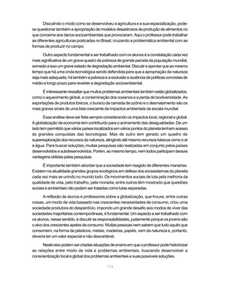 Discutindo o modo como se desenvolveu a agricultura e a sua espacialização, pode-
se questionar também a apropriação de modelos desastrosos de produção de alimentos no
que concerne aos danos socioambientais que provocaram. Aqui o professor pode trabalhar
as diferentes agriculturas praticadas no Brasil, cruzando a problemática ambiental com as
formas de produzir no campo.

      Outro aspecto fundamental a ser trabalhado com os alunos é a constatação cada vez
mais significativa de um grave quadro de pobreza de grande parcela da população mundial,
somado a isso um grave estado de degradação ambiental. Discutir e apontar que ao mesmo
tempo que há uma onda tecnológica sendo defendida para que a apropriação da natureza
seja mais adequada, há também a pobreza e a exclusão e ausência de políticas concretas de
médio e longo prazo para reverter a degradação socioambiental.

      É interessante ressaltar que muitos problemas ambientais também estão globalizados,
como o aquecimento global, a contaminação dos oceanos e a perda de biodiversidade. As
exportações de produtos tóxicos, o buraco da camada de ozônio e o desmatamento são os
mais graves sinais de uma lista crescente de impactos ambientais de escala mundial.

       Essa análise deve ser feita sempre considerando os impactos local, regional e global.
A globalização da economia tem contribuído para o acirramento das desigualdades. De um
lado tem permitido que vários países localizados em vários pontos do planeta tenham acesso
às grandes conquistas das tecnologias. Mas de outro tem gerado um quadro de
superexploração dos recursos da natureza, atingindo até mesmo recursos básicos como o ar
e água. Para buscar soluções, muitas pesquisas são realizadas em conjunto pelos países
desenvolvidos e subdesenvolvidos. Porém, ao mesmo tempo, nem todos participam dessas
vantagens obtidas pelas pesquisas.

      É importante também abordar que a sociedade tem reagido de diferentes maneiras.
Existem na atualidade grandes grupos ecológicos em defesa dos ecossistemas do planeta
cada vez mais se unindo no mundo todo. Os movimentos sociais de luta pela melhoria da
qualidade de vida, pelo trabalho, pela moradia, entre outros têm mostrado que questões
sociais e ambientais não podem ser tratadas como lutas separadas.

       A reflexão de alunos e professores sobre a globalização, que trouxe, entre outras
coisas, um modo de vida baseado nas crescentes necessidades de consumo, criou uma
sociedade produtora do desperdício, impondo um grande desafio aos modos de viver das
sociedades majoritárias contemporâneas, é fundamental. Um aspecto a ser trabalhado com
os alunos, nesse sentido, é discutir as responsabilidades, justamente porque os jovens são
o alvo dos crescentes apelos de consumo. Muitas pessoas nem sabem que tudo aquilo que
consomem, na forma de plásticos, metais, madeiras, papéis, vem da natureza e, portanto,
deveria ter um valor especial e não descartável.

      Neste eixo podem ser criadas situações de ensino em que o professor pode historicizar
as relações entre modo de vida e problemas ambientais, buscando desenvolver a
conscientização local e global dos problemas ambientais e suas possíveis soluções.

                                            114
 