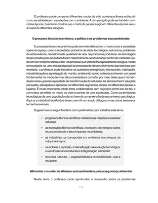 O professor pode comparar diferentes modos de vida contemporâneos e discutir
como se estabelecem as relações com o ambiente. A comparação pode ser também com
outras épocas, buscando mostrar que o modo de pensar e agir em diferentes épocas levou
à busca de diferentes soluções.


    O processo técnico-econômico, a política e os problemas socioambientais

      O processo técnico-econômico pode ser entendido como o modo como a sociedade
opera no espaço, como a sociedade, produtora de saber tecnológico, solucionou problemas
de sobrevivência, de melhoria da qualidade de vida, de processos produtivos. As tecnologias
desenvolvidas pela sociedade foram historicamente sendo criadas dentro de contextos que
devem ser compreendidos como um processo que sempre foi espacialmente desigual. Neste
tema propõe-se uma leitura espacial do processo de desenvolvimento das técnicas; por
exemplo, o professor pode trabalhar as questões energéticas, transportes, habitação,
industrialização e agrarização do mundo, analisando como as técnicas tiveram um papel
fundamental no modo de viver das sociedades e como foi por meio delas que o homem
desenvolveu grande capacidade de transformação da natureza. As técnicas foram soluções
pensadas, planejadas e aplicadas por diferentes segmentos sociais em diferentes épocas e
lugares. É muito importante, neste tema, problematizar com os jovens como isso se deu e
como isso se reflete no modo de viver e pensar de uma sociedade. Como as atividades
tecnológicas de uma população são a chave da compreensão de seu universo psicológico.
Aqui os conteúdos trabalhados devem permitir um amplo diálogo com as outras áreas e os
temas transversais.

      Sugerem-se os seguintes itens como parâmetros para trabalhar este tema:

            • progressos técnico-científicos mediando as relações sociedade/
              natureza;
            • as revoluções técnico-científicas, o consumo de energia e outros
              recursos naturais e seus impactos no ambiente;

            • as indústrias, os transportes e o ambiente nos tempos da
              máquina a vapor;

            • os motores a explosão, a intensificação da revolução tecnológica,
              o uso dos recursos naturais e a degradação ambiental;
            • recursos naturais — esgotabilidade e reversibilidade: usar e
              recuperar.


  Alimentar o mundo: os dilemas socioambientais para a segurança alimentar

      Neste tema o professor pode aprofundar a discussão sobre os problemas

                                           115
 