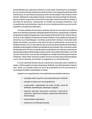 socioambientais que a agricultura enfrenta no mundo atual. Pode discutir as contradições
de uma enorme produção de alimentos diante da fome e a da insegurança alimentar deste
final de século, em que milhares de pessoas sofrem de subnutrição. Pode introduzir o tema
da fome, relativizando a discussão já iniciada no terceiro ciclo sobre produção de alimentos,
estrutura agrária e agricultura comercial de exportação. Neste tema pode-se integrar a
discussão da agricultura, questionando os modelos de produção predatórios, suas
conseqüências socioambientais, discutir os novos modelos produtivos que vêm sendo
propostos numa agricultura alternativa.

        Uma das questões de fundo para o professor discutir com seus alunos é a polêmica
sobre como alimentar as grandes metrópoles deste final de século, equacionando o problema
da agricultura predatória pregada pela modernização da Revolução Verde. Pode-se discutir
como as novas relações comerciais entre países interferem nas questões da produção de
alimentos e sua industrialização. O professor pode também introduzir a discussão sobre
hábitos alimentares, que parece muito oportuna para os adolescentes, que buscam se
identificar também com um certo estilo de vida, procurando discutir padrões de alimentação,
qualidade da alimentação e problemas ambientais de sua produção. Nos movimentos verdes
das décadas de 60-70 havia um grande apelo à construção de uma crítica dos costumes que
passava pela posição radical de alguns grupos quanto a seus hábitos alimentares, como não
consumir carne bovina, uma vez que as pastagens e a criação de animais geram impactos
ambientais. Várias “tribos” de jovens surgiram em torno de certos rituais espirituais ligados
a uma “cultura” alimentar, por exemplo, os vegetarianos, os macrobióticos etc.

       É muito importante também discutir e aprofundar a discussão sobre o trabalho no
campo, a reforma agrária e as lutas camponesas. No Brasil, como já foi apontado no terceiro
ciclo, existe uma questão política em torno da propriedade da terra que favorece a
concentração fundiária e expropriação no campo.

      Sugerem-se os seguintes itens como parâmetros para trabalhar este tema:

            • revolução verde: o que foi e o que representa para o ambiente;

            • poluição no campo com uso de agrotóxicos;

            • conservação e degradação dos solos (erosão, perda de
              fertilidade, desertificação, salinização, irrigação);

            • sistemas agrícolas (agricultura comercial, monocultura,
              policultura, agricultura ecológica, agriculturas alternativas,
              biotecnologia);

            • biodiversidade e agricultura;

            • extrativismo e as florestas tropicais;



                                            116
 