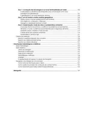 Eixo 1: a evolução das tecnologias e as novas territorialidades em redes .......................... 100
            A velocidade e a eficiência dos transportes e da comunicação como novo
            paradigma da globalização .................................................................................................... 101
            A globalização e as novas hierarquias urbanas ....................................................................... 103
       Eixo 2: um só mundo e muitos cenários geográficos .............................................................. 104
            Estado, povos e nações redesenhando suas fronteiras ........................................................... 107
            Uma região em construção: o Mercosul .................................................................................. 108
            Paisagens e diversidade territorial no Brasil ............................................................................... 110
       Eixo 3: modernização, modo de vida e a problemática ambiental ...................................... 113
            O processo técnico-econômico, a política e os problemas socioambientais ........................ 115
            Alimentar o mundo: os dilemas socioambientais para a segurança alimentar ...................... 115
            Ambiente urbano, indústria e modo de vida ........................................................................... 117
            O Brasil diante das questões ambientais .................................................................................. 119
            Ambientalismo: pensar e agir ................................................................................................... 121
   Critérios de avaliação .......................................................................................................................... 128
       Quanto à operacionalização dos conceitos ................................................................................. 128
       Quanto aos critérios procedimentais ............................................................................................. 130
       Quanto aos critérios atitudinais ...................................................................................................... 131
Orientações metodológicas e didáticas .............................................................................................. 133
   Sobre metodologia .............................................................................................................................. 133
   Sobre didática ...................................................................................................................................... 135
       Leitura da paisagem ...................................................................................................................... 136
       Descrição e observação ................................................................................................................ 137
       Explicação e interação .................................................................................................................. 137
       Territorialidade e extensão .............................................................................................................. 138
       Analogia ......................................................................................................................................... 139
       A representação do espaço no estudo de Geografia .................................................................. 139
   Geografia e tecnologias da comunicação ........................................................................................ 141
       Como fonte de informação para o aluno ..................................................................................... 141
       Como auxiliar do processo de construção de conhecimentos .................................................... 142
       Como ferramenta para realizar determinadas atividades ............................................................ 144

Bibliografia .................................................................................................................................................. 147
 