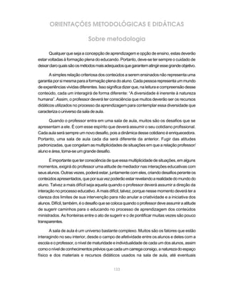 ORIENTAÇÕES METODOLÓGICAS E DIDÁTICAS

                             Sobre metodologia

       Qualquer que seja a concepção de aprendizagem e opção de ensino, estas deverão
estar voltadas à formação plena do educando. Portanto, deve-se ter sempre o cuidado de
deixar claro quais são os métodos mais adequados que garantem atingir esse grande objetivo.

       A simples relação criteriosa dos conteúdos a serem ensinados não representa uma
garantia por si mesma para a formação plena do aluno. Cada pessoa representa um mundo
de experiências vividas diferentes. Isso significa dizer que, na leitura e compreensão desse
conteúdo, cada um interagirá de forma diferente: “A diversidade é inerente à natureza
humana”. Assim, o professor deverá ter consciência que muitos deverão ser os recursos
didáticos utilizados no processo da aprendizagem para contemplar essa diversidade que
caracteriza o universo da sala de aula.

      Quando o professor entra em uma sala de aula, muitos são os desafios que se
apresentam a ele. É com esse espírito que deverá assumir o seu cotidiano profissional.
Cada aula será sempre um novo desafio, pois a dinâmica desse cotidiano é enriquecedora.
Portanto, uma sala de aula cada dia será diferente da anterior. Fugir das atitudes
padronizadas, que congelam as multiplicidades de situações em que a relação professor/
aluno e área, torna-se um grande desafio.

      É importante que ter consciência de que essa multiplicidade de situações, em alguns
momentos, exigirá do professor uma atitude de mediador nas interações educativas com
seus alunos. Outras vezes, poderá estar, juntamente com eles, criando desafios perante os
conteúdos apresentados, que por sua vez poderão estar revelando a realidade do mundo do
aluno. Talvez a mais difícil seja aquela quando o professor deverá assumir a direção da
interação no processo educativo. A mais difícil, talvez, porque nesse momento deverá ter a
clareza dos limites de sua intervenção para não anular a criatividade e a iniciativa dos
alunos. Difícil, também, é o desafio que se coloca quando o professor deve assumir a atitude
de sugerir caminhos para o educando no processo de aprendizagem dos conteúdos
ministrados. As fronteiras entre o ato de sugerir e o de pontificar muitas vezes são pouco
transparentes.

       A sala de aula é um universo bastante complexo. Muitos são os fatores que estão
interagindo no seu interior, desde o campo de afetividade entre os alunos e deles com a
escola e o professor, o nível de maturidade e individualidade de cada um dos alunos, assim
como o nível de conhecimentos prévios que cada um carrega consigo, a natureza do espaço
físico e dos materiais e recursos didáticos usados na sala de aula, até eventuais


                                            133
 