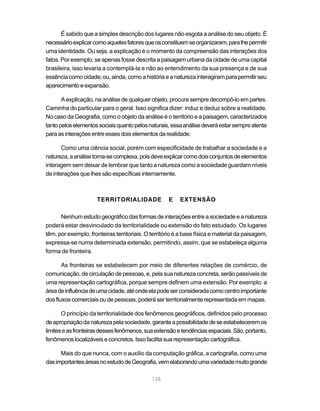 É sabido que a simples descrição dos lugares não esgota a análise do seu objeto. É
necessário explicar como aqueles fatores que os constituem se organizaram, para lhe permitir
uma identidade. Ou seja, a explicação é o momento da compreensão das interações dos
fatos. Por exemplo, se apenas fosse descrita a paisagem urbana da cidade de uma capital
brasileira, isso levaria a contemplá-la e não ao entendimento da sua presença e de sua
essência como cidade; ou, ainda, como a história e a natureza interagiram para permitir seu
aparecimento e expansão.

       A explicação, na análise de qualquer objeto, procura sempre decompô-lo em partes.
Caminha do particular para o geral. Isso significa dizer: induz e deduz sobre a realidade.
No caso da Geografia, como o objeto da análise é o território e a paisagem, caracterizados
tanto pelos elementos sociais quanto pelos naturais, essa análise deverá estar sempre atenta
para as interações entre esses dois elementos da realidade.

       Como uma ciência social, porém com especificidade de trabalhar a sociedade e a
natureza, a análise torna-se complexa, pois deve explicar como dois conjuntos de elementos
interagem sem deixar de lembrar que tanto a natureza como a sociedade guardam níveis
de interações que lhes são específicas internamente.



                      TERRITORIALIDADE              E    EXTENSÃO

      Nenhum estudo geográfico das formas de interações entre a sociedade e a natureza
poderá estar desvinculado da territorialidade ou extensão do fato estudado. Os lugares
têm, por exemplo, fronteiras territoriais. O território é a base física e material da paisagem,
expressa-se numa determinada extensão, permitindo, assim, que se estabeleça alguma
forma de fronteira.

       As fronteiras se estabelecem por meio de diferentes relações de comércio, de
comunicação, de circulação de pessoas, e, pela sua natureza concreta, serão passíveis de
uma representação cartográfica, porque sempre definem uma extensão. Por exemplo: a
área de influência de uma cidade, até onde ela pode ser considerada como centro importante
dos fluxos comerciais ou de pessoas, poderá ser territorialmente representada em mapas.

       O princípio da territorialidade dos fenômenos geográficos, definidos pelo processo
de apropriação da natureza pela sociedade, garante a possibilidade de se estabelecerem os
limites e as fronteiras desses fenômenos, sua extensão e tendências espaciais. São, portanto,
fenômenos localizáveis e concretos. Isso facilita sua representação cartográfica.

      Mais do que nunca, com o auxílio da computação gráfica, a cartografia, como uma
das importantes áreas no estudo de Geografia, vem elaborando uma variedade muito grande

                                             138
 