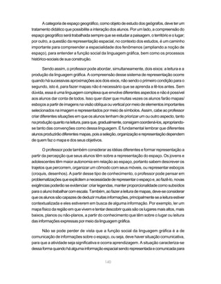 A categoria de espaço geográfico, como objeto de estudo dos geógrafos, deve ter um
tratamento didático que possibilite a interação dos alunos. Por um lado, a compreensão do
espaço geográfico será trabalhada sempre que se estudar a paisagem, o território e o lugar;
por outro, a questão da representação espacial, no contexto dos estudos, é um caminho
importante para compreender a espacialidade dos fenômenos (ampliando a noção de
espaço), para entender a função social da linguagem gráfica, bem como os processos
histórico-sociais de sua construção.

       Sendo assim, o professor pode abordar, simultaneamente, dois eixos: a leitura e a
produção da linguagem gráfica. A compreensão desse sistema de representação ocorre
quando há sucessivas aproximações aos dois eixos, não sendo o primeiro condição para o
segundo, isto é, para fazer mapas não é necessário que se aprenda a lê-los antes. Sem
dúvida, essa é uma linguagem complexa que envolve diferentes aspectos e não é possível
aos alunos dar conta de todos. Isso quer dizer que muitas vezes os alunos farão mapas/
esboços a partir de imagens na visão oblíqua ou vertical por meio de elementos importantes
selecionados na imagem e representados por meio de símbolos. Assim, cabe ao professor
criar diferentes situações em que os alunos tenham de priorizar um ou outro aspecto, tanto
na produção quanto na leitura, para que, gradualmente, consigam coordená-los, apropriando-
se tanto das convenções como dessa linguagem. É fundamental lembrar que diferentes
alunos produzirão diferentes mapas, pois a seleção, organização e representação dependem
de quem faz o mapa e dos seus objetivos.

       O professor pode também considerar as idéias diferentes e formar representação a
partir da percepção que seus alunos têm sobre a representação do espaço. Os jovens e
adolescentes têm maior autonomia em relação ao espaço, portanto sabem descrever os
trajetos que percorrem, organizar um cômodo com seus móveis, ou representar esboços
(croquis, desenhos). A partir desse tipo de conhecimento, o professor pode pensar em
problematizações que explicitem a necessidade de representar o espaço e, ao fazê-lo, novas
exigências poderão se evidenciar: criar legendas, manter proporcionalidade como subsídios
para o aluno trabalhar com escala. Também, ao fazer a leitura de mapas, deve-se considerar
que os alunos são capazes de deduzir muitas informações, principalmente se a leitura estiver
contextualizada e eles estiverem em busca de alguma informação. Por exemplo, ler um
mapa físico da região em que vivem e tentar descobrir quais são os lugares mais altos, mais
baixos, planos ou não-planos, a partir do conhecimento que têm sobre o lugar ou leitura
das informações expressas por meio da linguagem gráfica.

      Não se pode perder de vista que a função social da linguagem gráfica é a de
comunicação de informações sobre o espaço, ou seja, deve haver situação comunicativa,
para que a atividade seja significativa e ocorra aprendizagem. A situação caracteriza-se
dessa forma quando há alguma informação espacial sendo representada e comunicada para


                                            140
 