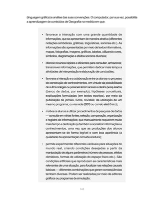 (linguagem gráfica) e análise das suas convenções. O computador, por sua vez, possibilita
a aprendizagem de conteúdos de Geografia na medida em que:



            • favorece a interação com uma grande quantidade de
              informações, que se apresentam de maneira atrativa (diferentes
              notações simbólicas, gráficas, lingüísticas, sonoras etc.). As
              informações são apresentadas por meio de textos informativos,
              mapas, fotografias, imagens, gráficos, tabelas, utilizando cores,
              símbolos, diagramação e efeitos sonoros diversos;

            • oferece recursos rápidos e eficientes para consultar, armazenar,
              transcrever informações, que permitem dedicar mais tempo a
              atividades de interpretação e elaboração de conclusões;

            • favorece a interação e a colaboração entre os alunos no processo
              de construção de conhecimentos, em virtude da possibilidade
              de outros colegas ou pessoas terem acesso a dados pesquisados
              (banco de dados, por exemplo), hipóteses conceituais,
              explicações formuladas (em textos escritos), por meio da
              publicação de jornais, livros, revistas; da utilização de um
              mesmo programa; ou via rede (BBS ou correio eletrônico);

            • motiva os alunos a utilizar procedimentos de pesquisa de dados
              — consulta em várias fontes; seleção, comparação, organização
              e registro de informações; que manualmente requerem muito
              mais tempo e dedicação (e também a socializar informações e
              conhecimentos, uma vez que as produções dos alunos
              apresentam-se de forma legível e com boa aparência (a
              qualidade da apresentação convida à leitura);

            • permite experimentar diferentes variáveis para situações do
              mundo real, criando condições desejadas a partir da
              manipulação de alguns parâmetros (número de pessoas, efeitos
              climáticos, formas de utilização do espaço físico etc.). São
              condições artificiais que reproduzem as características mais
              relevantes de uma situação, para focalizar nas relações causais
              básicas — diferentes combinações que geram conseqüências
              também diversas. Podem ser realizadas por meio de editores
              gráficos ou programas de simulação;


                                           143
 