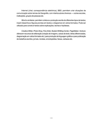 Internet (chat, correspondência eletrônica), BBS: permitem criar situações de
comunicação sobre temas da Geografia, com interlocutores diversos — outras escolas,
instituições, grupos de pessoas etc.

       Word e similares: permitem a leitura e produção escrita de diferentes tipos de textos;
inserir desenhos e figuras prontas em textos; e diagramar em vários formatos. Pode ser
utilizado para construir textos sobre explicações, teorias e hipóteses.

      Creative Writer, Photo Shop, Fine Artist, Student Writting Center, PageMaker, Ventura:
oferecem recursos de editoração (criação de imagens, caixas de texto, letras diferenciadas,
diagramação em vários formatos etc.) para produção de linguagem gráfica e para publicação
de trabalhos escritos, jornais, revistas, enciclopédias, faixas, cartazes etc.




                                            145
 